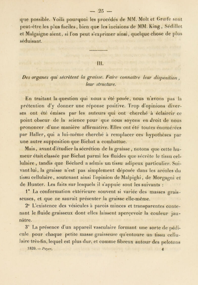 que possible. Voilà pourquoi les procédés de JVJM. Molt et Grœfe sont peul-êti e les plus faciles, bien que les incisions de MM. King , Sédilloi et Malgaigne aient, si l’on peut s’exprimer ainsi, quelque chose de plus séduisant. Ili. Des organes qui sécrètent la graisse. Faire connaître leur disposition, leur structure. En traitant la question qui nous a été posée, nous n’avons pas la prétention d’y donner une réponse positive. Trop d’opinions diver- ses ont été émises par les auteurs qui ont cherché à éclaircir ce point obscur de la science pour que nous soyons en droit de nou.s prononcer d’une manière affirmative. Elles ont été toutes énumérée.s par Haller, qui a lui-même cherché à remplacer ces hypothèses par une autre supposition que Bichat a combattue. Mais, avant d’étudier la sécrétion de la graisse , notons que celte hu- meur était classée par Bichat parmi les fluides que sécrète le tissu cel- lulaire , tandis que Béclard a admis un tissu adipeux particulier. Sui- vant lui, la graisse n’est pas simplement déposée dans les aréoles du tissu cellulaire, soutenant ainsi l’opinion deMalpighi, de Morgagni et de Hunter. Les faits sur lesquels il s’appuie sont les suivants : 1* La conformation extérieure souvent si variée des masses grais- seuses, et que ne saurait présenter la graisse elle-même. 2® L’existence des vésicules à parois minces et transparentes conte- nant le fluide graisseux dont elles laissent aperçevoir la couleur jau- nâtre. 3” La présence d’un appareil vasculaire formant une sorte de pédi- cule pour chaque petite masse graisseuse qu’entoure un tissu cellu- laire très-Bn, lequel est plus dur, et comme fibreux autour des pelotons 1839. — P(/)er. 4