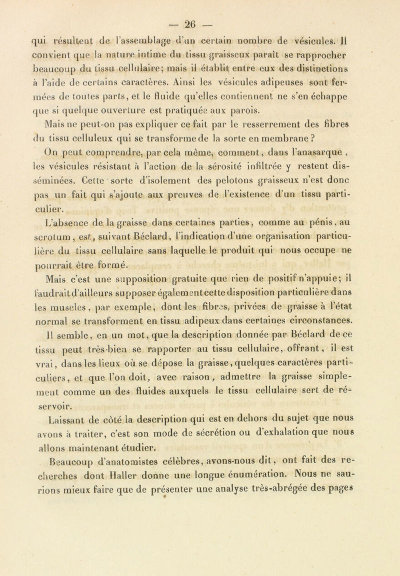 qui résiikeiit de l’assemblage d’un certain nombre de vésicules, li convient que la nature Intime du tissu graisseux paraît se rapprocher beaucoup du tissu cellulaire; mais il établit entre eux des distinctions à l’aide de cei'talns caractères. Ainsi les vésicules adipeuses sont fer- mées de toutes parts, et le fluide ([u’elles contiennent ne s’en échappe que si quelque ouverture est pratiquée aux parois. Mais ne peut-on pas expliquer ce fait par le resserrement des fibres du tissu celluleux qui se transforme de la sorte en membrane ? On peut comprendre, par cela même, comment, dans l’anasarque , les vésicules résistant à l’action de la sérosité infiltrée y restent dis- séminées. Cette'sorte d’isolement des pelotons graisseux n’est donc pas un fait qui s’ajoute aux preuves de l’existence d’un tissu parti- culier. 1.,’absence de la graisse dans certaines parties, comme au pénis, au scrotum, est, suivant Béclard, l’indication d’une organisation particu- lière du tissu cellulaire sans laquelle le produit qui nous occupe ne pourrait être formé. Mais c’est une supposition gratuite que rien de positif n’appuie; il faudrait d’ailleurs supposer également cette disposition particulière dans les muscles, par exemple, dont les fibres, privées de graisse à l’état normal se transforment en tissu adipeux dans certaines circonstances. H semble, en un mot, que la description donnée par Béclard de ce tissu peut très-bien se rapporter au tissu cellulaire, offrant, il est vrai, dans les lieux où se dépose la graisse, quelques caractères parti- culiers, et que l’on doit, avec raison, admettre la graisse simple- ment comme un des fluides auxquels le tissu cellulaire sert de ré- servoir. Laissant de côté la description qui est en dehors du sujet que nous avons à traiter, c’est son mode de secrétion ou d exhalation que nous allons maintenant étudier. Beaucoup d’anatomistes célèbres, avons-nous dit, ont fait des re- clierches dont Haller donne une longue énumération. Nous ne sau- rions mieux faire que de présenter une analyse très-abrégée des pages