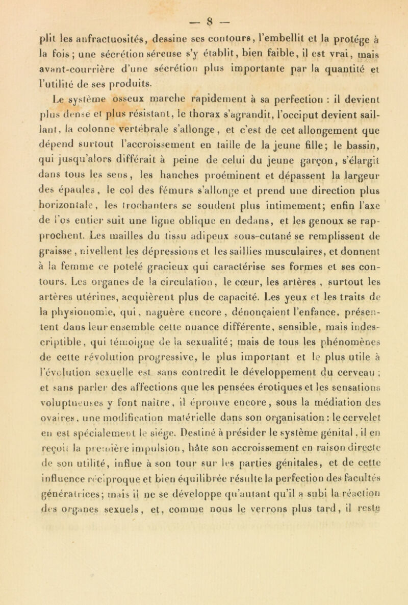 plll les atjfractuosités, dessine ses contours, l’embellit et la protège à la fois; une sécrétion séreuse s’y établit, bien faible, il est vrai, mais avant-courrière d’une sécrétioi» plus importante par la quantité et Tutililé de ses produits. Le système osseux marche rapidement à sa perfection : il devient plus dt'nse et plus résistant, le thorax s’agrandit, l’occiput devient sail- lant, la colonne vertébrale s’allonge, et c’est de cet allongement que dépend surtout l’accroissement en taille de la jeune fille; le bassin, qui jusqu’alors différait à j)eitje de celui du jeune garçon, s’élargit dans tous les sens, les hanches proéminent et dépassent la largeur des épaules, le col des fémurs s’allonge et prend une direction plus horizontale, les frocharjters se soudent plus intimement; enfin l’axe de i’üs entier suit une ligue oblique en dedans, et les genoux se rap- prochent. Les mailles du tissu adipeux sous-cutané se remplissent de graisse , nivellent les dépressions et les saillies musculaires, et donnent à la femme ce potelé gracieux qui caractérise ses formes et ses con- tours. Les organes de la circulation, le cœur, les artères , surtout les artères utérines, acquièrent plus de capacité. Les yeux et les traits de la physionomie, qui, naguère encore, dénonçaient l’enfance, présen- tent dans leur ensemble celle nuance différente, sensible, mais indes- criptible, qui témoigne de la sexualité; mais de tous les phénomènes de celte «évolution progressive, le plus important et le plus utile à révolution sexuelle est sans contredit le développement du cerveau ; et sans parler des affections que les pensées érotiques et les sensations voluplneines y font naître, il é[)rouve encore, sous la médiation des ovaires, une modification matérielle dans son organisation: lecervelct en est spéclalemet)l le siège. Destiné à présider le système génital. il en reçoit la [)i e:uièie impulsion, hâte son accroissement en raison directe de son utilité, influe à son tour sur les parties génitales, et de cette influence rt'ciproque et bien équilibrée résulte la perfection des facultés générait ices; mais il ne se développe qu’autant qu’il a subi la réaction des organes sexuels, et, comme nous le verrons plus tard, il reste