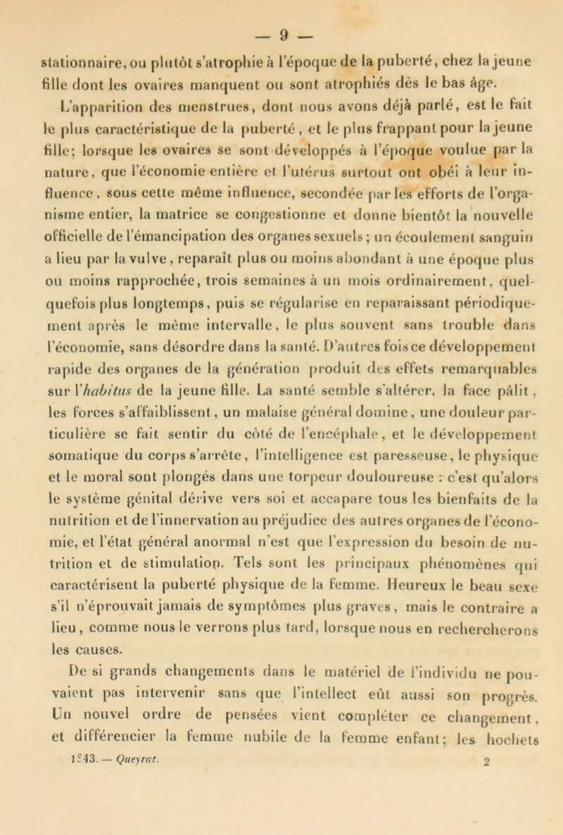 slatlonnaire, ou plutôt s’atropliie à l’époque de la puberté, chez la jeune fille dont les ovaires manquent ou sont atrophiés dès le bas âge. L’apparition des njenstrues, dont nous avons déjà parlé, est le fait le plus caractéristique de la puberté, et le plus frappant pour la jeune fille; lorsque les ovaires se sont développés à l’é[)oque voulue par la nature, que l’économie entière et Tutérus surtout ont obéi à leur in- fluence, sous cette même influence, secondée parles efforts de l’orga- nisme entier, la matrice se congestionne et donne bientôt la nouvelle officielle de l’émancipation des organes sexuels ; un écoulement sanguin a lieu par la vulve , reparaît plus ou moins abondant à une époque plus ou moins rapprochée, trois semaines à un mois ordinairement, quel- quefois plus longtemps, puis se régularise en reparaissant périodique- ment après le même intervalle, le plus souvent sans trouble dans l’économie, sans désordre dans la santé. D’autres fois ce développement rapide des organes de la génération produit des effets remarquables sur Yhabitus de la jeune fille. La santé semble s’altérer, la face pâlit, les forces s’affaiblissent, un malaise général domine, une douleur pai- ticulière sc fait sentir du côté de rencé[)hale, et le développement somatique du corps s’ai'rête, l’intelligence est paresseuse, le pliysiquc et le moral sont plongés dans une torpeur douloureuse : c’est qu’alors le système génital dérive vers soi et accapare tous les bienfaits de la nutrition et de l’innervation au préjudice des autres organes de l’écono- mie, et l’état général anormal n’est que l’expression du besoin de nu- trition et de stimulation. Tels sont les principaux phénomènes qui caractérisent la puberté physique de la femme. Heureux le beau sexe s’il n’éprouvait jamais de symptômes plus graves, mais le contraire a lieu , comme nous le verrons plus tard, lorsque nous en rechercherons les causes. De si grands changements dans le matériel de l’individu ne pou- vaient pas intervenir sans que l’intellect eût aussi son progrès. Un nouvel ordre de pensées vient compléter ce changement, et différencier la femme nubile de la femme enfant; les hochets IS-ÎS. — Queyrat. 2