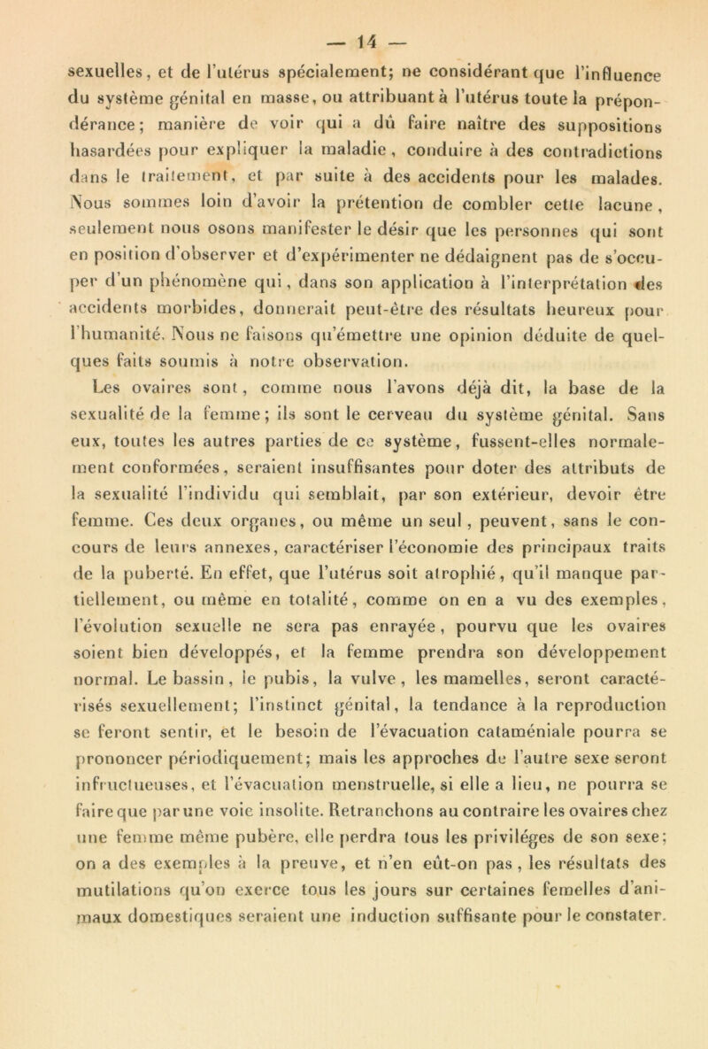 sexuelles, et de l’alérus spécialement; ne considérant que l’influence du système génital en masse, ou attribuant à l’utérus toute la prépon- dérance; manière de voir qui a dû faire naître des suppositions hasardées pour expliquer la maladie, conduire à des cotjtradictions dans le Irailement, et par suite à des accidents pour les malades. Nous sommes loin d’avoir la prétention de combler cette lacune , seulement nous osons manifester le désir que les personnes qui sont en position d’observer et d’expérimenter ne dédaignent pas de s’occu- per d’un phénomène qui, dans son application à l’interprétation des accidents moi‘bides, donnerait peut-être des résultats heureux [)our l’humanité. Nous ne faisons qu’émettre une opinion déduite de quel- ques faits soumis à notre observation. Les ovaires sont, comme nous l’avons déjà dit, la base de la sexualité de la femme; ils sont le cerveau du système génital. Sans eux, toutes les autres parties de ce système, fussent-elles normale- ment conformées, seraient insuffisantes pour doter des attributs de la sexualité l’individu qui semblait, par son extérieur, devoir être femme. Ces deux organes, ou même un seul, peuvent, sans le con- cours de leui’s annexes, caractériser l’économie des principaux traits de la puberté. En effet, que l’utérus soit atrophié, qu’il manque par- tiellement, ou même en totalité, comme on en a vu des exemples, l’évolution sexuelle ne sera pas enrayée, pourvu que les ovaires soient bien développés, et la femme prendra son développement normal. Le bassin, le pubis, la vulve, les mamelles, seront caracté- risés sexuellement; l’instinct génital, la tendance à la reproduction se feront sentir, et le besoin de l’évacuation cataméniale pourra se prononcer périodiquement; mais les approches de l’autre sexe seront infructueuses, et l’évacuation menstruelle, si elle a lieu, ne pourra se faire que par une voie insolite. Retranchons au contraire les ovaires chez une femme même pubère, elle perdra tous les privilèges de son sexe; on a des exemples <à la preuve, et n’en eût-on pas, les résultats des mutilations qu’on exerce tous les jours sur certaines femelles d’ani- maux domestiques seraient une induction suffisante pour le constater.