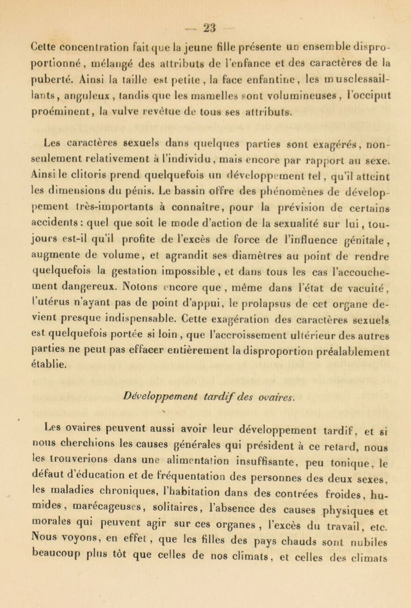 Celte concentration fait que la jeune fille présente un ensemble dispro- portionné, mélatigé des attributs de l’enfance et des caractères de la puberté. Ainsi la taille est petite, la face enfantine, les musclessaii- lants, anguleux , tandis que les mamelles sont volumineuses, l’occiput proéminent, la vulve revêtue de tous ses attributs. Les caractères sexuels dans quelques parties sont exagérés, non- seulement relativement à l’individu, mais encore par rapport au sexe. Ainsi le clitoris prend quelquefois un développement tel, qu’il atteint les dimensions du pénis. Le bassin offre des phénomènes de dévelop- pement très-importants à connaître, pour la prévision de certains accidents: quel que soit le mode d’action de la sexualité sur lui, tou- jours est-il qu’il profite de l’excès de force de l’influence génitale, augmente de volume, et agrandit ses diamètres au point de rendre quelquefois la gestation impossible, et dans tous les cas l’accouche- ment dangereux. Notons encore que, même dans l’état de vacuité, 1 utérus n ayant pas de point d’appui, le prolapsus de cet organe de- vient presque indispensable. Cette exagération des caractères sexuels est quelquefois portée si loin , que l’accroissement ultérieur des autres parties ne peut pas effacer entièrement la disproportion préalablement établie. Développement tardif des ovaires. V Les ovaires peuvent aussi avoir leur développement tardif, et si nous cherchions les causes générales qui président à ce retard, nous les trouverions dans une alimentation insuffisante, peu tonique, le défaut d’éducation et de fréquentation des personnes des deux sexes, les maladies chroniques, l’habitation dans des contrées froides, hu- mides, marécageuses, solitaires, l’absence des causes physiques et morales qui peuvent agir sur ces organes, l’excès du travail, etc. Nous voyons, en effet, que les filles des pays chauds sont nubiles beaucoup plus tôt que celles de nos climats, et celles des climats