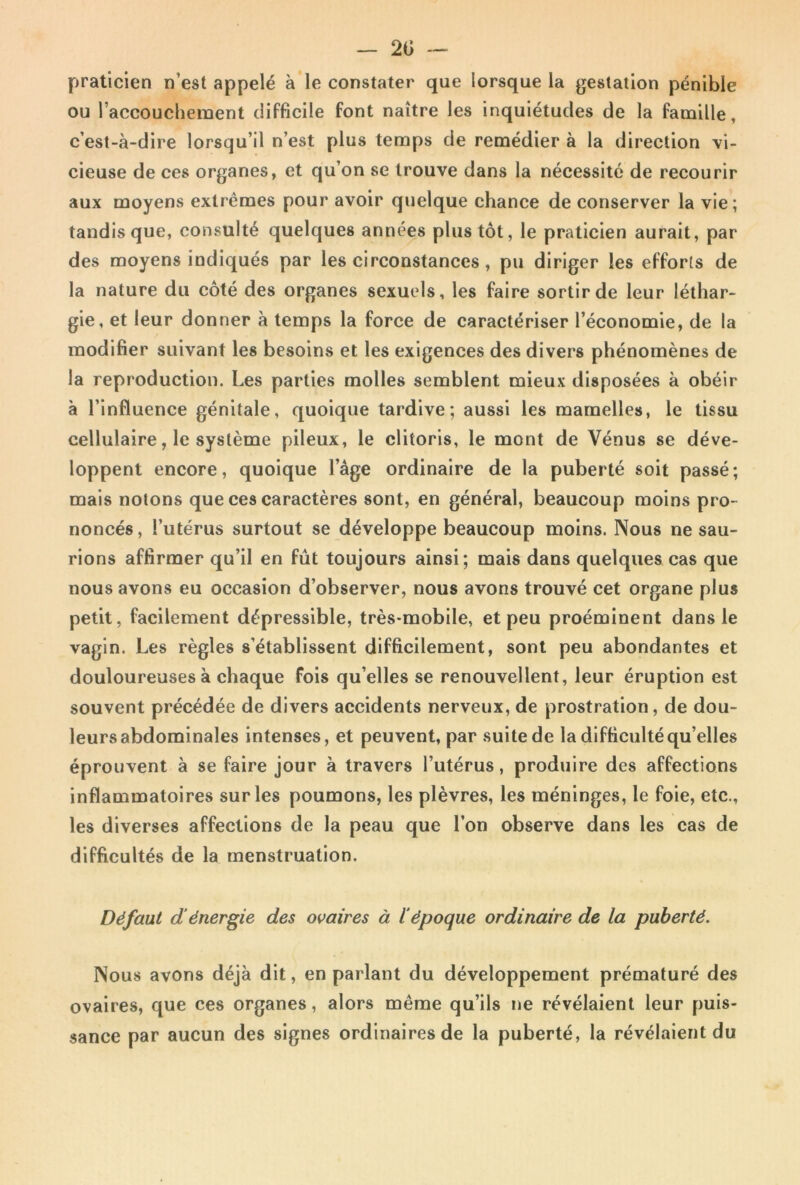 _ 2Ü -- praticien n’est appelé à le constater que lorsque la gestation pénible ou l’accouchement difficile font naître les inquiétudes de la famille, c’est-à-dire lorsqu’il n’est plus temps de remédier à la direction vi- cieuse de ces organes, et qu’on se trouve dans la nécessite de recourir aux moyens extrêmes pour avoir quelque chance de conserver la vie; tandis que, consulté quelques années plus tôt, le praticien aurait, par des moyens indiqués par les circonstances, pu diriger les efforts de la nature du côté des organes sexuels, les faire sortir de leur léthar- gie, et leur donner à temps la force de caractériser l’économie, de la modifier suivant les besoins et les exigences des divers phénomènes de la reproduction. Les parties molles semblent mieux disposées à obéir à l’influence génitale, quoique tardive; aussi les mamelles, le tissu cellulaire, le système pileux, le clitoris, le mont de Vénus se déve- loppent encore, quoique l’âge ordinaire de la puberté soit passé; mais notons que ces caractères sont, en général, beaucoup moins pro- noncés, l’utérus surtout se développe beaucoup moins. Nous ne sau- rions affirmer qu’il en fût toujours ainsi; mais dans quelques cas que nous avons eu occasion d’observer, nous avons trouvé cet organe plus petit, facilement dépressible, très-mobile, et peu proéminent dans le vagin. Les règles s’établissent difficilement, sont peu abondantes et douloureuses à chaque fois qu’elles se renouvellent, leur éruption est souvent précédée de divers accidents nerveux, de prostration, de dou- leurs abdominales intenses, et peuvent, par suite de la difficulté qu’elles éprouvent à se faire jour à travers l’utérus, produire des affections inflammatoires sur les poumons, les plèvres, les méninges, le foie, etc., les diverses affections de la peau que l’on observe dans les cas de difficultés de la menstruation. Défaut dénergie des ovaires à l'époque ordinaire de la puberté. Nous avons déjà dit, en parlant du développement prématuré des ovaires, que ces organes, alors même qu’ils ne révélaient leur puis- sance par aucun des signes ordinaires de la puberté, la révélaient du