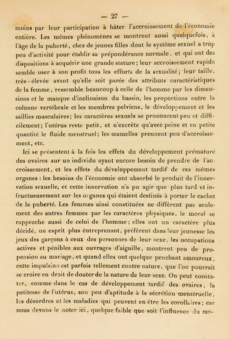 moins par leur participation à hâter 1 accroissement de 1 économie entière. Les mêmes phénomènes se montrent aussi quelf|uefois, à l’âge de la puberté, chez de jeunes filles dont le système sexuel a trop peu d’activité pour établir sa prépondérance normale, et qui ont des dispositions à acquérir une grande stature ; leur accroissement rapide semble user à son profit tous les efforts de la sexualité; leur taille, très-élevée avant qu’elle soit parée des attributs caractéristiques de la femme, ressemble beaucoup à celle de l’homme par les dimen- sions et le manque d’inclinaison du bassin, les proportions entre la colonne vertébrale et les membres pelviens, le développement et les saillies musculaires; les caractères sexuels se prononcent peu et diffi- cilement; l’utérus reste petit, et n’excrète qu’ayec peine et en petite quantité le fluide menstruel; les mamelles prennent peu d’accroisse- ment, etc. Ici se présentent à la fois les effets du développement prématuré des ovaires sur un individu ayant encore besoin de prendre de l’ac- croissement, et les effets du développement tardif de ces mêmes organes : les besoins de l’économie ont absorbé le produit de l’inner- vation sexuelle, et cette innervation n’a pu agir que plus tard et in- fructueusement sur les 01 ganes qui étaient destinés à porter le cachet de la puberté. Les femmes ainsi constituées ne diffèrent pas seule- ment des autres femmes par les caractères physiques, le moral se rapproche aussi de celui de l’homme; elles ont un caractère plus décidé, un esprit plus èntreprenant, préfèrent dans leur jeunesse les jeux des garçons à ceux des personnes de leur sexe, les occupations actives et pénibles aux ouvrages d’aiguille, montrent peu de pro- pension au mariage, et quand elles ont quelque penchant amoureux, cette impulsion est parfois tellement contre nature, que l’on pourrait se croire en droit de douter de la nature de leur sexe. On peut consta- ter, comme dans le cas de développement tardif des ovaires, la petitesse de l’utérus, son peu d’aptitude à la sécrétion menstruelle, les désordres et les maladies qui peuvent en être les corollaires; car nous devons le noter ici, quelque faible que soit l’influence du rao-