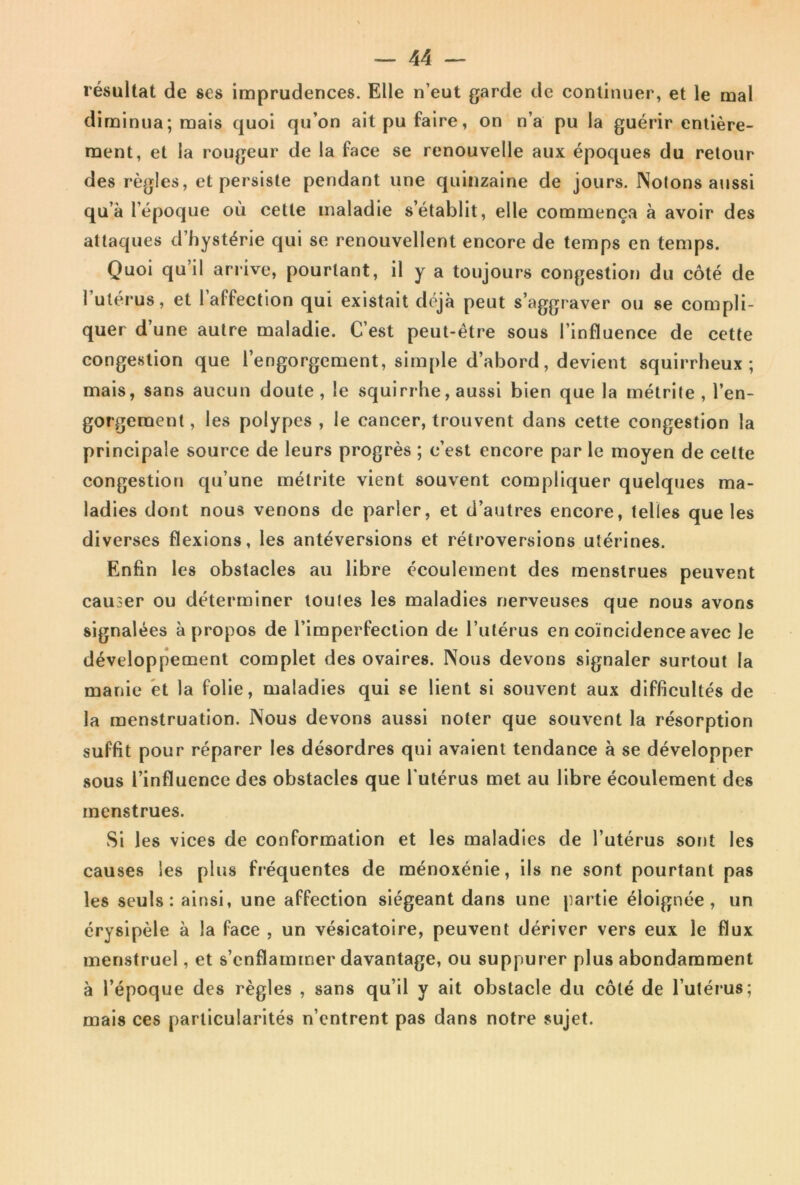 résultat de ses imprudences. Elle n’eut garde de continuer, et le mal diminua; mais quoi qu’on ait pu faire, on n’a pu la guérir entière- ment, et la rougeur de la face se renouvelle aux époques du retour des règles, et persiste pendant une quinzaine de jours. Notons aussi qu’à l’époque où cette maladie s’établit, elle commença à avoir des attaques d’hystérie qui se renouvellent encore de temps en temps. Quoi qu’il arrive, pourtant, il y a toujours congestion du côté de l’utérus, et 1 affection qui existait déjà peut s’aggraver ou se compli- quer d’une autre maladie. C’est peut-être sous l’influence de cette congestion que l’engorgement, simple d’abord, devient squirrheux; mais, sans aucun doute, le squirrhe, aussi bien que la métrite , l’en- gorgement , les polypes , le cancer, trouvent dans cette congestion la principale source de leurs progrès ; c’est encore par le moyen de celte congestion qu’une métrite vient souvent compliquer quelques ma- ladies dont nous venons de parler, et d’autres encore, telles que les diverses flexions, les antéversions et rétroversions utérines. Enfin les obstacles au libre écoulement des menstrues peuvent causer ou déterminer toutes les maladies nerveuses que nous avons signalées à propos de l’imperfection de l’utérus en coïncidence avec le développement complet des ovaires. Nous devons signaler surtout la manie et la folie, maladies qui se lient si souvent aux difficultés de la menstruation. Nous devons aussi noter que souvent la résorption suffit pour réparer les désordres qui avaient tendance à se développer sous l’influence des obstacles que l'utérus met au libre écoulement des menstrues. Si les vices de conformation et les maladies de l’utérus sont les causes les plus fréquentes de ménoxénie, ils ne sont pourtant pas les seuls: ainsi, une affection siégeant dans une partie éloignée, un érysipèle à la face , un vésicatoire, peuvent dériver vers eux le flux menstruel, et s’enflammer davantage, ou suppurer plus abondamment à l’époque des règles , sans qu’il y ait obstacle du côté de l’utérus; mais ces particularités n’entrent pas dans notre sujet.