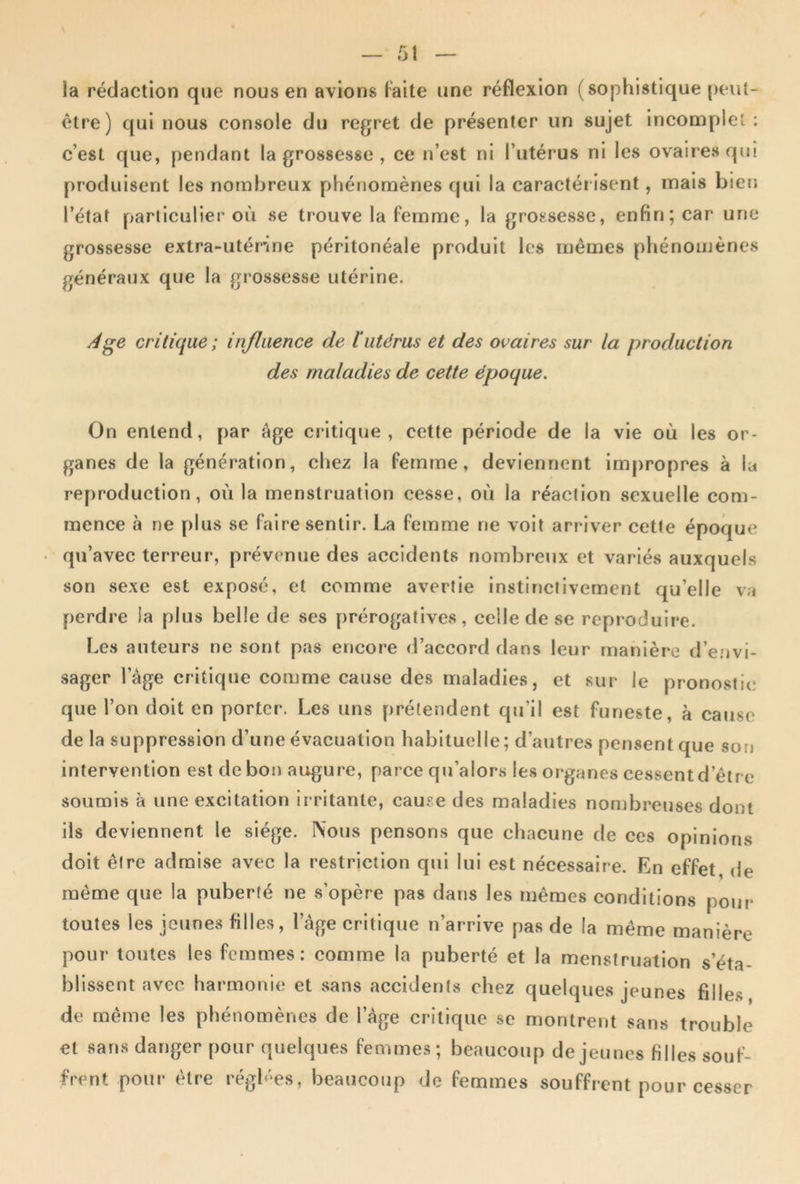 \ la rédaction que nous en avions laite une réflexion (sophistique peut- être) qui nous console du regret de présenter un sujet incomplet : c’est que, pendant la grossesse , ce n’est ni l’utérus ni les ovaires qui produisent les nombreux phétiomènes qui la caractéi isent, mais bien l’état particulier où se trouve la femme, la grossesse, enfin; car une grossesse extra-utérine péritonéale produit les mêmes phénomènes généraux que la grossesse utérine. ^ge critique ; in/liience de 1‘utérus et des ovaires sur la production des maladies de cette époque. On entend, par âge critique, cette période de la vie où les or- ganes de la génération, chez la femme, deviennent impropres à la reproduction, où la menstruation cesse, où la réaction sexuelle com- mence à ne plus se faire sentir. La femme ne voit arriver cette époque qu’avec terreur, prévenue des accidents nombreux et variés auxquels son sexe est exposé, et comme avertie instinctivement qu’elle va perdre la plus belle de ses prérogatives, celle de se reproduire. Les auteurs ne sont pas encore d’accord dans leur manière d’envi- sager l’âge critique comme cause des maladies, et sur le pronostic que l’on doit en porter. Les uns prétendent qji’il est funeste, à cause de la suppression d’une évacuation habituelle ; d’autres pensent que son intervention est de bon augure, parce qu’alor.s les oi'ganes cessent d’être soumis à une excitation irritante, cause des maladies nombreuses dont ils deviennent le siège. Nous pensons que chacune de ces opinions doit être admise avec la restriction qui lui est nécessaire. En effet, de même que la puberté ne s’opère pas dans les mêmes conditions pour toutes les jeunes filles, l’âge critique n’arrive pas de la même manière pour toutes les femmes: comme la puberté et la menstruation s’éta- blissent avec harmonie et sans accidents chez quelques jeunes filles de même les phénomènes de l’âge critique se montrent sans trouble et sans danger pour quelques femmes; beaucoup de jeunes filles souf- frent pour être régh^es, beaucoup de femmes souffrent pour cesser