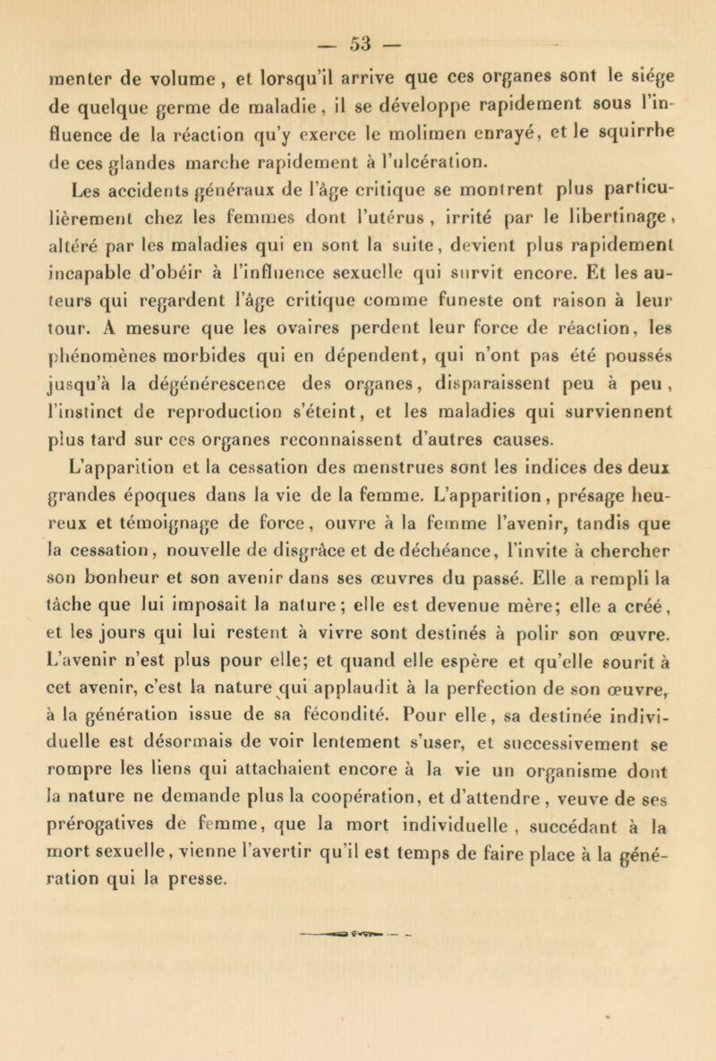 menter de volume, et lorsqu’il arrive que ces organes sont le siège de quelque germe de maladie, il se développe rapidement sous lin- fluence de la réaction qu’y exerce le moliraen enrayé, et le squirrhe de ces glandes marche rapidement à l’ulcération. Les accidents généraux de l’âge critique se montrent plus particu- lièrement chez les femmes dont l’utérus, irrité par le libertinage, altéré par les maladies qui en sont la suite, devient plus rapidement incapable d’obéir à l’influence sexuelle qui survit encore. Et les au- teurs qui regardent l’âge critique comme funeste ont raison à leur tour. A mesure que les ovaires perdent leur force de réaction, les phénomènes morbides qui en dépendent, qui n’ont pas été poussés jusqu’à la dégénérescence des organes, disparaissent peu à peu, l’instinct de reproduction s’éteint, et les maladies qui surviennent plus tard sur ces organes reconnaissent d’autres causes. L’apparition et la cessation des menstrues sont les indices des deux grandes époques dans la vie de la femme. L’apparition, présage heu- reux et témoignage de force, ouvre à la femme l’avenir, tandis que la cessation, nouvelle de disgrâce et de déchéance, l’invite à chercher son bonheur et son avenir dans ses œuvres du passé. Elle a rempli la tâche que lui imposait la nature; elle est devenue mère; elle a créé, et les jours qui lui restent à vivre sont destinés à polir son œuvre. L’avenir n’est plus pour elle; et quand elle espère et qu’elle sourit à cet avenir, c’est la nature qui applaudit à la perfection de son œuvre, à la génération issue de sa fécondité. Pour elle, sa destinée indivi- duelle est désormais de voir lentement s’user, et successivement se rompre les liens qui attachaient encore à la vie un organisme dont la nature ne demande plus la coopération, et d’attendre, veuve de ses prérogatives de femme, que la mort individuelle , succédant à la mort sexuelle, vienne l’avertir qu’il est temps de faire place à la géné- ration qui la presse.