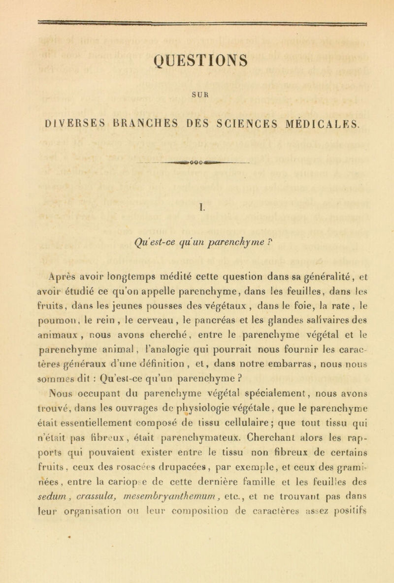 QUESTIONS SUR DIVERSES BRANCHES DES SCIENCES MÉDICALES. 1. Qu est-ce qu un parenchyme P Après avoir longtemps médité cette question dans sa généralité, et avoir étudié ce qu’on appelle parenchyme, dans les feuilles, dans les fruits, dans les jeunes pousses des végétaux , dans le foie, la rate , le poumon, le rein , le cerveau , le pancréas et les glandes salivaires des animaux , nous avons cherché, entre le parenchyme végétal et le parenchyme animal, l’analogie qui pourrait nous fournir les carac- tères généraux d’une définition , et, dans notre embarras, nous nous sommes dit : Qu’esl-ce qu’un parenchyme ? Nous occupant du parenchyme végétal spécialement, nous avons trouvé, dans les ouvrages de physiologie végétale, que le parenchyme était essentiellement composé de tissu cellulaire; que tout tissu qui n’était pas libroux, était parenchymateux. Cherchant alors les rap- ports qui pouvaient exister entre le tissu non fibreux de certains fruits, ceux des rosacées drupacées, par exemple, et ceux des grami- nées, entre la cariop: e de cette dernière famille et les feuilles des sedurn, crassula, mesembryanthemum, etc,, et ne trouvant pas dans leur organisation ou leur composition de caractères assez positifs