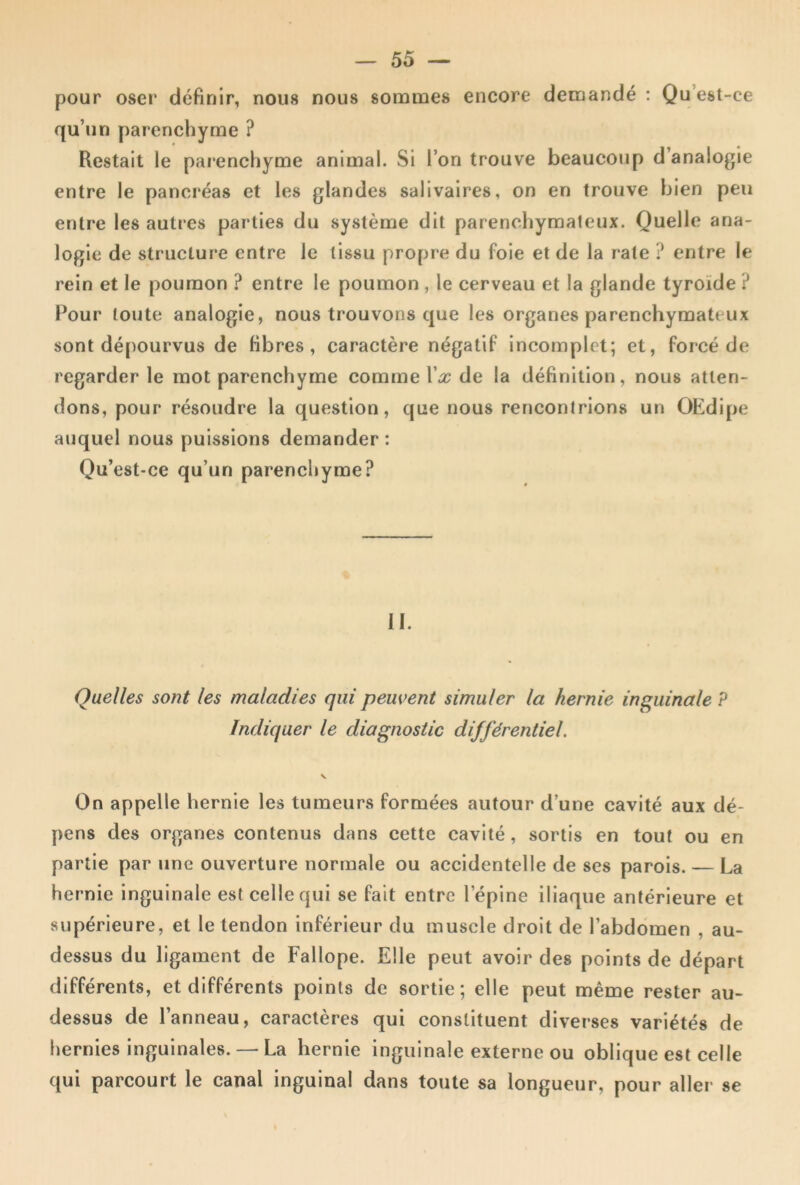 pour oser définir, nous nous sommes encore demandé ; Qu’est-ce qu’un parenchyme ? Restait le parenchyme animal. Si l’on trouve beaucoup d’analogie entre le pancréas et les glandes salivaires, on en trouve bien peu entre les autres parties du système dit parenchymateux. Quelle ana- logie de structure entre le tissu propre du foie et de la rate ? entre le rein et le poumon ? entre le poumon , le cerveau et la glande tyroïde ? Pour toute analogie, nous trouvons que les organes parenchymateux sont dé[)Ourvus de fibres, caractère négatif incomplet; et, forcé de regarder le mot parenchyme comme Vx de la définition, nous atten- dons, pour résoudre la question, que nous rencontrions un OEdipe auquel nous puissions demander : Qu’est-ce qu’un parenchyme? II. Quelles sont les maladies qui peuvent simuler la hernie inguinale P Indiquer le diagnostic différentiel. On appelle hernie les tumeurs formées autour d’une cavité aux dé- pens des organes contenus dans cette cavité, sortis en tout ou en partie par une ouverture normale ou accidentelle de ses parois. — La hernie inguinale est celle qui se fait entre l’épine iliaque antérieure et supérieure, et le tendon inférieur du muscle droit de l’abdomen , au- dessus du ligament de Fallope. Elle peut avoir des points de départ différents, et différents points de sortie; elle peut même rester au- dessus de l’anneau, caractères qui constituent diverses variétés de hernies inguinales. — La hernie inguinale externe ou oblique est celle qui parcourt le canal inguinal dans toute sa longueur, pour aller se
