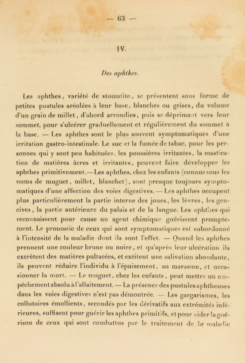 IV. Des aphthes. I.es aphthes, variété de stomaiite, se présentent sons forme de petites pustules aréolées à leur base, blanches ou grises, du volume d’un grain de millet, d’abord arrondies, [)uis se déprimant vers leur sommet, pour s’ulcérer grad(jellement et régulièrement du sommet à la base, — Les aphthes sont le plus souvent symptomatiques d’une irritation gastro-intestinale. Le suc et la fumée de tabac, pour les per- sonnes qui y sont peu habituée.^, les poussières irritantes, la mastica- tion de matières âcres et irritantes, peuvent faire développer les aphthes primitivement.—Les a[)hthes, chez les enfants (connus sous les noms de muguet, millet, blanchet), sont presque toujours sympto- matiques d’une affection des voies digestives. — Les aphthes occupent plus particulièrement la partie interne des joues, les lèvres, les gen- cives , la partie antérieure du palais et de la langue. Les aphthes qui reconnaissent pour cause un agent chimique guérissent prompte- ment. Le pronostic de ceux qui sont symptomatiques est subordonné à l’intensité de la maladie dont ils sont l’effet. — Quand les aplilhes prennent une couleur brune ou noire, et qu’après leur ulcération ils excrètent des matières pultacées, et excitent une salivation abondante, ils peuvent réduire l’individu à l’épuisement, au maras?ne, et occa- sionner la mort. — Le muguet, chez les enfants, peut mettre un em- péchementabsolu à l’allaitement. — présence des pustules a phtheuses dans les voies digestives n’est pas démontrée. — Les gargarismes, les collutoires émollients, secondés par les dérivatifs aux extrémités infé- rieures, suffisent pour guérir les aphthes primitifs, et pour aider la gué- rison de ceux qui sont combattus par le traitement de l.r maladie