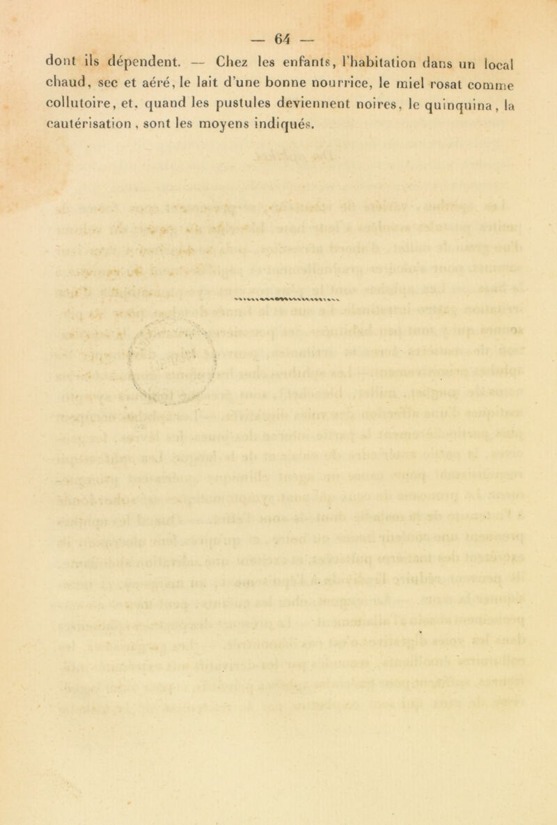 dont ils dépendent. — Chez les enfants, l’habitation dans un local chaud, sec et aéré, le lait d’une bonne nourrice, le miel rosat comme collutoire, et, quand les pustules deviennent noires, le quinquina, la cautérisation , sont les moyens indiqués. t ^