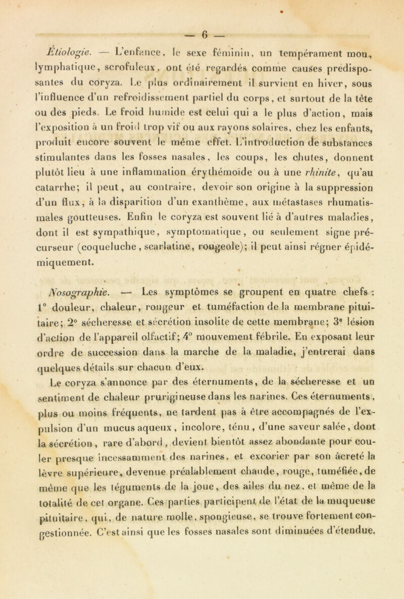 Etiologie. — L’enfance, le sexe féminin, un tempérament mou, lymphatique, scrofuleux, ont été regardés comme causes prédispo- santes du coryza. Le plus ordinairement il survient en hiver, sous l’influence d’un refroidissement partiel du corps, et surtout de la tête ou des pieds. Le froid humide est celui qui a le plus d’action, mais l’exposition à un froid trop vif ou aux rayons solaires, chez les enfants, produit encore souvent le même effet. L’introduction de substances stimulantes dans les fosses nasales, les coups, les chutes, donnent plutôt lieu à une inflammation érythémoïde ou à une rhinite, qu’au catarrhe; il peut, au contraire, devoir son origine à la suppression d’un flux, à la disparition d’un exanthème, aux métastases rhumatis- males goutteuses. Enfin le coryza est souvent lié à d’autres maladies, dont il est sympathique, symptomatique, ou seulement signe pré- curseur (coqueluche , scarlatine, rougeole); il peut ainsi régner épidé- miquement. « Nosographie. — Les symptômes se groupent en quatre chefs : 1° douleur, chaleur, rougeur et tuméfaction de la membrane pitui- taire; 2° sécher esse et sécrétion insolite de cette membrane; 3° lésion d’action de l’appareil olfactif; 4° mouvement fébrile. En exposant leur ordre de succession dans la marche de la maladie, j’entrerai dans quelques détails sur chacun d’eux. Le coryza s’annonce par des éternuments, de la sécheresse et un sentiment de chaleur prurigineuse dans les narines. Ces éternuments, plus ou moins fréquents, ne tardent pas à être accompagnés de l’ex- pulsion d’un mucus aqueux , incolore, ténu , d’une saveur salée, dont la sécrétion , rare d’abord , devient bientôt assez abondante pour cou- ler presque incessamment des narines, et excorier par son âcreté la lèvre supérieure, devenue préalablement chaude, rouge, tuméfiée,de même que les téguments de la joue, des ailes du nez. et même de la totalité de cet organe. Ces parties participent de l’état de la muqueuse pituitaire, qui, de nature molle, spongieuse, se trouve fortement con- gestionnée. C’est ainsi que les fosses nasales sont diminuées d’étendue,