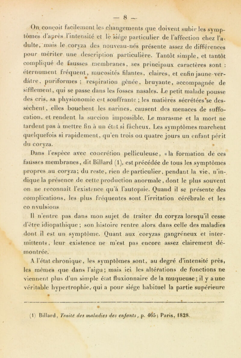 On. conçoit facilement les changements que doivent subir les symp- tômes d’après l intensité et lé 'siège particulier de l’affection chez l’a- dulte, niais le coryza des nouveau-nés présente assez de différences pour mériter une description particulière. Tantôt simple, et tantôt compliqué de fausses membranes, ses principaux caractères sont : eternument frequent, mucosités filantes, claires, et enfinjaune-ver- dàtre, puriformes ; respiration gênée, bruyante, accompagnée de sifflement, qui se passe dans les fosses nasales. Le petit malade pousse des cris, sa physionomie est souffrante ; les matières sécrétées’se des- sèchent , elles bouchent les narines, causent des menaces de suffo- cation, et rendent la succion impossible. Le marasme et la mort ne tardent pas à mettre fin à un état si fâcheux. Les symptômes marchent quelquefois si rapidement, qu’en trois ou quatre jours un enfant périt du coryza. * Dans l’espèce avec concrétion pelliculeuse, «la formation de ces fausses membranes, dit Billard (1), est précédée de tous les symptômes propres au coryza; du reste, rien de particulier, pendant la vie, n’in- dique la présence de cette production anormale, dont le plus souvent on ne reconnaît l’existence qu’à l’autopsie. Quand il se présente des complications, les plus fréquentes sont l’irritation cérébrale et les co rivulsions Il n eutre pas dans mon sujet de traiter du coryza lorsqu’il cesse d’ètre idiopathique ; son histoire rentre alors dans celle des maladies dont il est un symptôme. Quant aux coryzas gangréneux et inter- mittents, leur existence ne m’est pas encore assez clairement dé- montrée. A l’état chronique, les symptômes sont, au degré d’intensité près, les memes que dans l’aigu ; mais ici les altérations de fonctions ne viennent plus d’un simple état fluxionnaire de la muqueuse; il y aune véritable hypertrophie, qui a pour siège habituel la partie supérieure (1) Billard, Traité des maladies des enfants, p. 465; Paris, 1828.