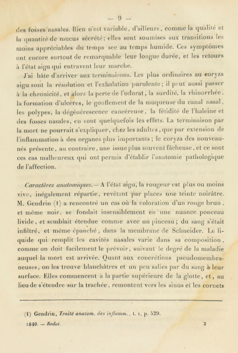 des fosses nasales. Rien n’est variable, d’ailleurs, comme la qualité et la quantité de mucus sécrété; elles sont soumises aux transitions les moins appréciables du temps sec au temps humide. Ces symptômes ont encore surtout de remarquable leur longue durée, et les retours à l’état aigu qui entravent leur marche. J’ai hâte d’arriver aux terminaisons. Les plus ordinaires au coryza aigu sont la résolution et l’exhalation purulente; il peut aussi passer à la chronicité, et alors la perte de l’odorat, la surdité, la rhinorrhée, la formation d’ulcères, le gonflement de la muqueuse du canal nasal, les polypes, la dégénérescence cancéreuse, la fétidité de 1 haleine et des fosses nasales, en sont quelquefois les effets. La terminaison par • la mort ne pourrait s’expliquer, chez les adultes , que par extension de l’inflammation à des organes plus importants; le coryza des nouveau- nés présente, au contraire, une issue plus souvent fâcheuse, et ce sont ces cas malheureux qui ont permis d établir l’anatomie pathologique de l’affection. Caractères anatomiques.— X l’état aigu, la rougeur est plus ou moins vive, inégalement répartie, revêtant par places une teinte noirâtre. M. Gendrin (1) a rencontré un cas où la coloration d’un rouge brun, et même noir, se fondait insensiblement en une nuance ponceau livide, et semblait étendue comme avec un pinceau ; du sang s’était infiltré, et même épanché, dans la membrane de Schneider. Le li- quide qui remplit les cavités nasales varie dans sa composition. comme on doit facilement le prévoir, suivant le degré de la maladie auquel la mort est arrivée. Quant aux concrétions pseudomembra- neuses, on les trouve blanchâtres et un peu salies par du sang à leur surface. Elles commencent à la partie supérieure de la glotte, et, au lieu de s’étendre sur la trachée, remontent vers les sinus et les cornets (t) Gendrin, Traité anatom. des injlammt. i, p. 529.