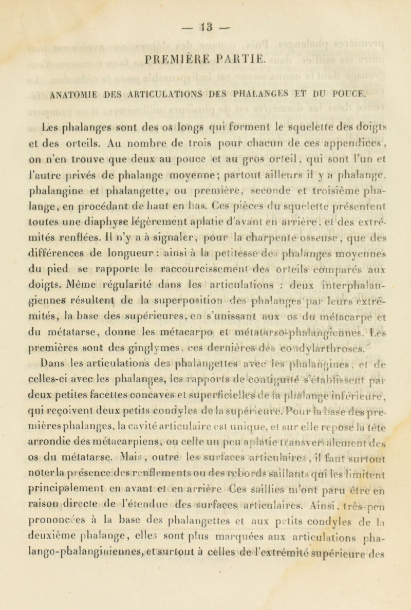 PREMIERE PARTIE. ANATOMIE DES ARTICULATIONS DES PHALANGES ET DU POUCE. Les phalanges sont des os longs rj 11 i forment le squelette des doigts et des orteils. Au nombre de trois pour chacun de ces appendices, on n’en trouve que deux au pouce et au gros orteil, qui sont l’un et l’autre privés de phalange moyenne; partout ailleurs ii y a phalange, phalangine et phalangette, ou première, seconde et troisième pha- lange, en procédant de haut en bas. Ces pièces du squelette présentent toutes une diaphyse légèrement aplatie d’avant en arrière, et des extré- mités renflées. Il n’y a à signaler, pour la charpente osseuse, que des différences de longueur: ainsi à la petitesse des phalanges moyennes du pied se rapporte le raccourcissement des orteils comparés aux doigts. Même régularité dans les articulations : deux interphalan- giennes résultent de la superposition des phalanges par leurs extré- mités, la base des supérieures, en s’unissant aux os du métacarpe et du métatarse, donne les métacarpo et métatarso-phalangiennes. Les premières sont des ginglymes, ces dernières des co idvlarthroscs. Dans les articulations des phalangettes avec les phàlangines, et de celles-ci avec les phalanges, les rapports de Contiguïté s’établissent par deux petites facettes concaves et superficielles de la phalange inférieure , qui reçoivent deux petits condyles de la supérieure. Pour la base des pre- mières phalanges, la cavité articulaire est unique, et sur elle reposé la tète arrondie des métacarpiens, ou celle un peu aplatie transversalement des os du métatarse. Mais, outre les surfaces articulaires, il faut surtout nolerla présence des renflements ou des rpbords Saillants (pii les limitent principalement en avant et en arrière Ces saillies m’ont paru être en raison directe de l'étendue des surfaces articulaires. Ainsi, très-peu prononcées à la base des phalangettes et aux petits condyles de U deuxième phalange, elles sont plus marquées aux articulations pha- lango-pbalanginiennes, et surtout à celles de l’extrémité supérieure des