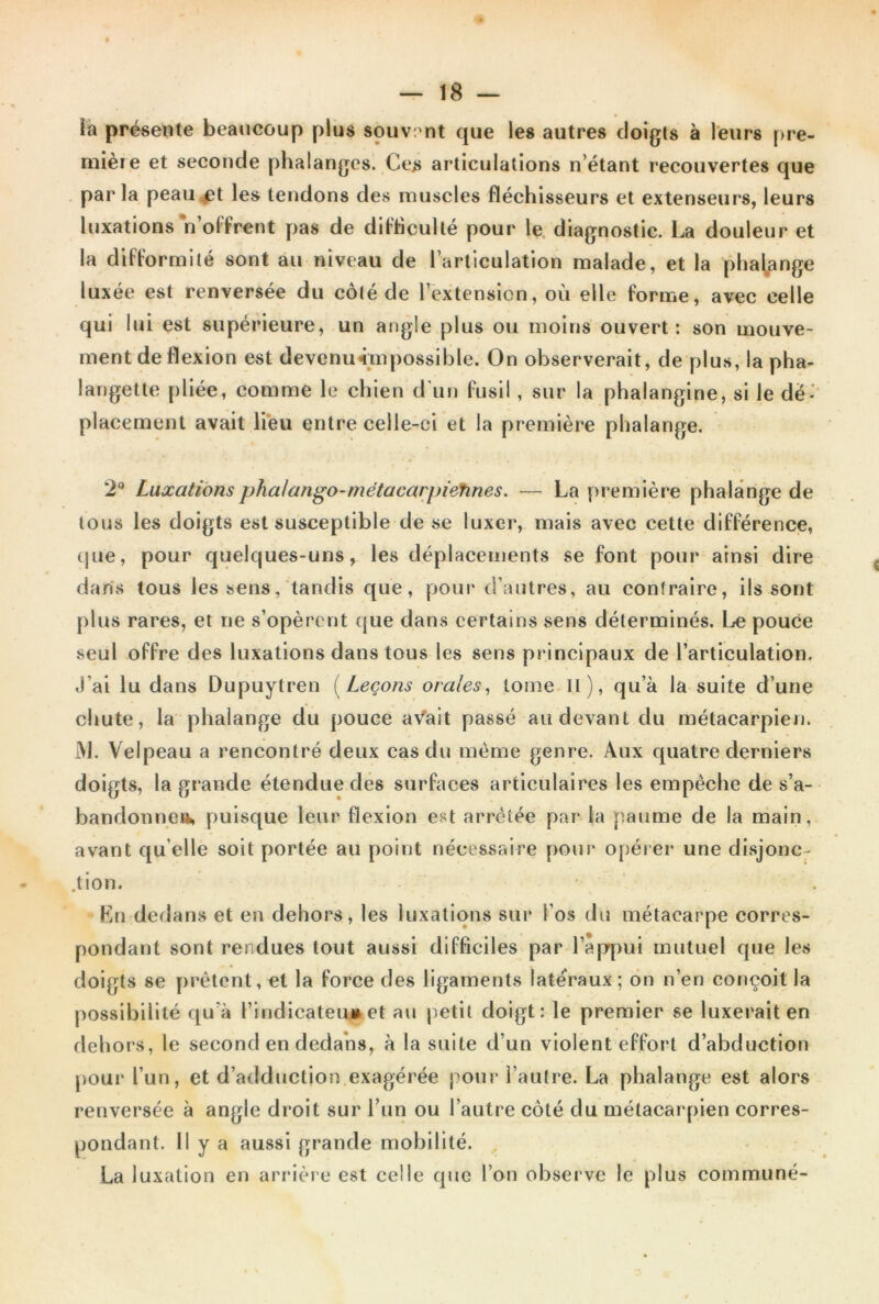 ïa présente beaucoup plus souvent que les autres doigts à leurs pre- mière et seconde phalanges. Ces articulations n’étant recouvertes que par la peau £t les tendons des muscles fléchisseurs et extenseurs, leurs luxatioas n’offrent pas de difficulté pour le diagnostic. La douleur et la difformité sont au niveau de l’articulation malade, et la phalange luxée est renversée du côté de l’extension, où elle forme, avec celle qui lui est supérieure, un angle plus ou moins ouvert : son mouve- ment de flexion est devenu «impossible. On observerait, de plus, la pha- langette pliée, comme le chien d'un fusil, sur la phalangine, si le dé- placement avait lieu entre celle-ci et la première phalange. 2° Luxations pha/ango-metacarpietines. — La première phalange de tous les doigts est susceptible de se luxer, mais avec cette différence, que, pour quelques-uns, les déplacements se font pour ainsi dire dans tous les sens, tandis que, pour d’autres, au contraire, ils sont plus rares, et ne s’opèrent que dans certains sens déterminés. Le pouCe seul offre des luxations dans tous les sens principaux de l’articulation. J’ai lu dans Dupuytren [Leçons orales, tome II), qu’à la suite d’une chute, la phalange du pouce aVait passé au devant du métacarpien. JV1. Velpeau a rencontré deux cas du même genre. Aux cpiatre derniers doigts, la grande étendue des surfaces articulaires les empêche de s’a- bandonne», puisque leur flexion est arrêtée par la paume de la main, avant qu elle soit portée au point nécessaire pour opérer une disjonc- tion. En dedans et en dehors, les luxations sur l’os du métacarpe corres- pondant sont rendues tout aussi difficiles par l’appui mutuel que les doigts se prêtent, et la force des ligaments latéraux; on n’en conçoit la possibilité qu'à l’indicateu# et au petit doigt: le premier se luxerait en dehors, le second en dedans, à la suite d’un violent effort d’abduction pour l’un, et d’adduction exagérée pour l’autre. La phalange est alors renversée à angle droit sur l’un ou l’autre côté du métacarpien corres- pondant. H y a aussi grande mobilité. La luxation en arrière est celle que l’on observe le plus commune-