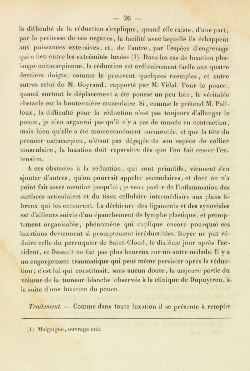 — 20 — la difficulté de la réduction s’explique, quand elle existe, d’une part, par la petitesse de ces organes, la facilité avec laquelle ils échappent aux puissances extensives, et, de l’autre, par l’espèce d’engrenage qui a lieu entre les extrémités luxées (1). Dans les cas de luxation plia- îango-métacarpienne, la réduction est ordinairement facile aux quatre derniers doigts, comme le prouvent quelques exemples, et entre autres celui de M. Goyrand, rapporté par M. Vidal. Pour le pouce, quand surtout le déplacement a été poussé un peu loin, le véritable obstacle est la boutonnière musculaire. Si, comme le prétend M. Pail- loux, la difficulté pour la réduction n’est pas toujours d’allonger le pouce, je n’en arguerai pas qu’il n’y a pas de muscle en contraction, mais bien qu’elle a été momentanément surmontée, et que la tête du premier métacarpien, n’étant pas dégagée de son espèce de collier musculaire, la luxation doit reparaîire dès que l’on fait cesser l’ex- tension. A ces obstacles à la réduction, qui sont primitifs, viennent s’en ajouter d’autres, qu’on pourrait appeler secondaires, et dont on n’a point fait assez mention jusqu’ici ; je veux parler de l’inflammation des surfaces articulaires et du tissu cellulaire intermédiaire aux plans fi- breux qui les entourent. La déchirure des ligaments et des synoviales est d’ailleurs suivie d’un épanchement de lymphe plastique, et promp- tement organisable, phénomène ejni explique encore pourquoi ces luxations deviennent si promptement irréductibles. Boyer ne put ré- duire celle du perruquier de Saint-Cloud, le dixième jour après l’ac- cident, et Desault ne fut pas plus heureux sur un autre malade. Il y a un engorgement traumatique qui peut même persister après la réduc- tion ; c’est lui qui constituait, sans aucun doute, la majeure partie du volume de la tumeur blanche observée à la clinique de Dupuytren, à la suite d’une luxation du pouce. Traitement. — Comme dans toute luxation il se présente à remplir