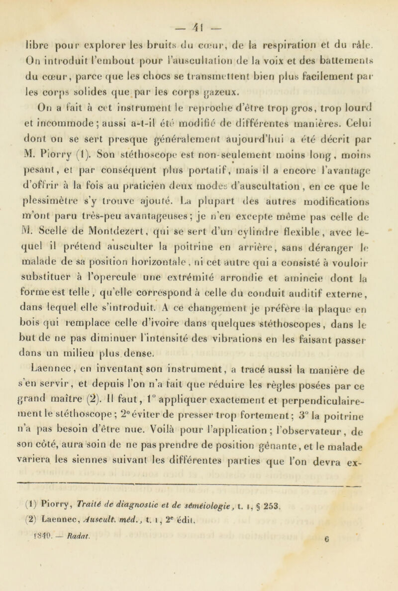 libre pour explorer les bruits du cœur, de la respiration et du râle. On introduit l’embout pour l’auscultation de la voix et des battements du cœur, parce que les chocs se transmettent bien plus Facilement par les corps solides que par ies corps gazeux. On a Fait à cet instrument le reproche d’être trop gros, trop lourd et incommode ; aussi a-t-il été modifié de différentes manières. Celui dont on se sert presque généralement aujourd’hui a été décrit par M. Piorry (1). Son stéthoscope est non-seulement moins long, moins pesant, et par conséquent plus portaliF, mais il a encore l’avantage d’offrir à la Fois au praticien deux modes d’auscultation , en ce que le plessimètre s’y trouve ajouté. La plupart des autres modifications m’ont paru très-peu avantageuses; je n’en excepte même pas celle de M. Scelle de Montdezert, qui se sert d’un cylindre Flexible, avec le- quel il prétend ausculter la poitrine en arrière, sans déranger le malade de sa position horizontale, ni cet autre qui a consisté à vouloir substituer à l’opercule une extrémité arrondie et amincie dont la Forme est telle, qu’elle correspond à celle du conduit auditif externe, dans lequel elle s’introduit. A ce changement je préfère la plaque en bois qui remplace celle d’ivoire dans quelques stéthoscopes, dans le but de ne pas diminuer l'intensité des vibrations en les Faisant passer dans un milieu plus dense. Laennec, en inventant son instrument, a tracé aussi la manière de s’en servir, et depuis l’on n’a fait que réduire les règles posées parce grand maître (2). Il Faut, 1 appliquer exactement et perpendiculaire- ment le stéthoscope ; 2°éviterde presser trop Fortement; 3° la poitrine n’a pas besoin d’être nue. Voilà pour l’application; l’observateur, de son coté, aura soin de ne pas prendre de position génante,et le malade variera les siennes suivant les diFFérentes parties que l’on devra ex- (1) Piorry, Traité de diagnostic et de séméiologie, t. I, $ 253. (2) Laennec, Auscult. méd., t. i, 2e édii. !840. — Radat. 6