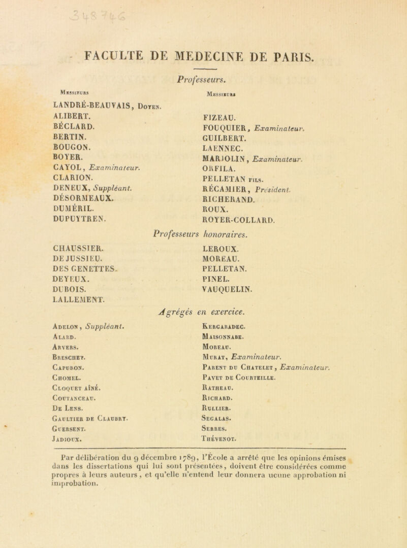 FACULTE DE MEDECINE DE PARIS Professeurs. Mbssifurs Mkssibdu LANDRÉ-BEAUVAIS, Doter. ALIBERT. FIZEAU. BÉCLARD. FOUQUIER, Examinateur. BERTIN. GUILBERT. BOUGON. LAENNEC. BOYER. MARIOLIN, Examinateur. CAYOL, Examinaieur. OKFILA. CLARION. PELLETAN fils. DENEUX, Suppléant. RÉCAMIER, Président. DÉSORMEAUX. RICHERAND. DUMÉRIL. ROUX. DUPUYTREN. ROYER-COLLARD. Professeurs honoraires. CHAUSSTER. LEROUX. DE JUSSIEU. MOREAU. DES GENETTES. PELLETAN. DE Y EUX. PINEL. DUBOIS. VAUQUELIN. LALLEMENT. jigrégés en exercice. Adelon, Suppléant. Kergaradec. Alap.d. Maisonnabe. Arvers. Moreau. Breschet. Murat, Examinateur. Capubon. Parent du Châtelet, Examinateur. Chomel. Pavet de Courteille. Clooeet aîné. Ratheau. COÜTAKCEAU. Richard. De Lens. Rullier. Gaultier de Claubrt. Segalas. Guersent. Serbes. Jadiocx. Thévenot. Par délibération du g décembre 1789, PÉcole a arrêté que les opinions émises dans les dissertations qui lui sont présentées, doivent être considérées comme pro[)res à leurs auteurs, et qu’elle n’entend leur donnera ucune approbation ni improbation.