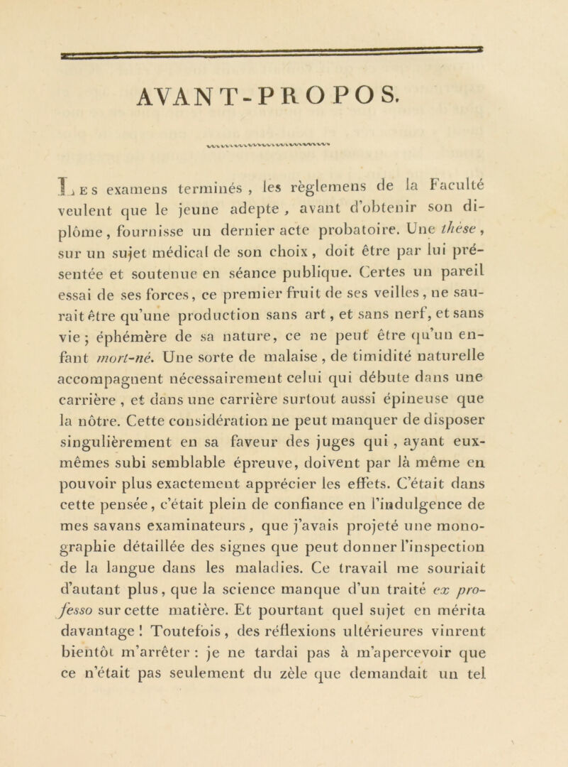 AVANT-PROPOS. ^/VVVX V'I TiES examens terminés, les règlemens de la Faculté veulent que le jeune adepte , avant d’obtenir son di- plôme, fournisse un dernier acte probatoire. Une, sur un sujet médical de son choix , doit être par lui pré- sentée et soutenue en séance publique. Certes un pareil essai de ses forces, ce premier fruit de ses veilles, ne sau- rait être qu’une production sans art, et sans nerf, et sans vie j éphémère de sa nature, ce ne peut être ([u’un en- fant mort-né. Une sorte de malaise , de timidité naturelle accompagnent nécessairement celui qui débute dans une carrière , et dans une carrière surtout aussi épineuse que la nôtre. Cette considération ne peut manquer de disposer singulièrement en sa faveur des juges qui , ajant eux- mêmes subi semblable épreuve, doivent par là même en pouvoir plus exactement apprécier les effets. C’était dans cette pensée, c’était plein de confiance en l’indulgence de mes savans examinateurs, que j’avais projeté une mono- graphie détaillée des signes que peut donner l’inspection de la langue dans les maladies. Ce travail me souriait d’autant plus, que la science manque d’un traité ex pro- fesso sur cette matière. Et pourtant quel sujet en mérita davantage! Toutefois, des réflexions ultérieures vinrent bientôt m’arrêter : je ne tardai pas à m’apercevoir que ce n’était pas seulement du zèle que demandait un tel