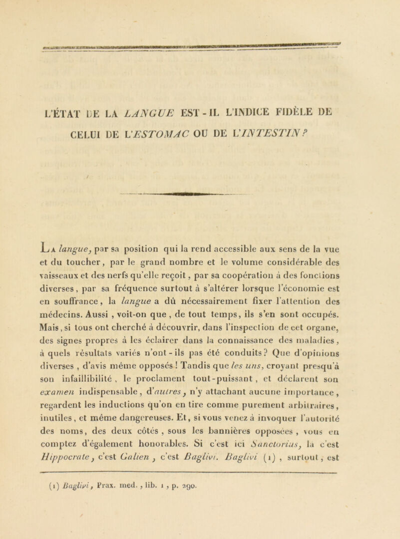 CELUI DE U ESTOMAC OU DE U INTESTIN ? La langue, par sa position qui la rend accessible aux sens de la vue et du toucher, par le grand nombre et le volume considérable des vaisseaux et des nerfs qu’elle reçoit, par sa coopération à des fondions diverses, par sa fréquence surtout à s’altérer lorsque l’économie est en souffrance, la langue a dû nécessairement fixer ratlerilion des médecins. Aussi , voit-on que , de tout temps, ils s’en sont occupés. Mais , si tous ont cherché à découvrir, dans l’inspeclion de cet organe, des signes propres à les éclairer dans la connaissance des maladies, à quels résultats variés n’ont - ils pas été conduits? Que d’opinions diverses , d’avis même opposés ! Tandis que les uns, croyant presqu’à son infaillibilité , le proclament tout-puissant , et déclarent son examen indispensable, autres y n’y attachant aucune importance, regardent les inductions qu’on en tire comme purement arbitraires, inutiles, et même dangereuses. Et, si vous venez à invoquer l’autorité des noms, des deux côtés, sous les bannières opposées, \ous en comptez d’également honorables. Si c’est ici Sanctovius, la c’est Hippocrate y c’est Galien y c’est Ba^livi. Baglivi (i) , surtout, est (i) BagUri, Prax. med., lib. i , p. 290.