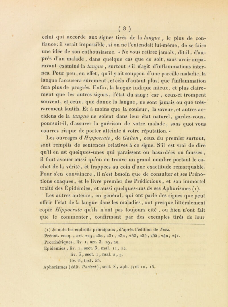 celui qui accorde aux signes tirés de la Langue , le plus de con- fiance; il serait impossible, si on ne l’entendait lui-même , de se faire une idée de son enthousiasme. « Ne vous relirez jamais, dit-il, d’au- près d’un malade , dans quelque cas que ce soit, sans avoir aupa- ravant examiné la langue y surtout s’il s’agit d’inflammations inter- nes. Pour peu , en effet, qu’il y ait soupçon d’une pareille maladie,la langue l’accusera sûrement, et cela d’autant plus, que l’inflammation fera plus de progrès. Enfin, la langue indique mieux, et plus claire- ment que les autres signes, l’état du sang; car , ceux-ci trompent souvent, et ceux, que donne la langue, ne sont jamais ou que très- rarement fautifs. Et à moins que la couleur , la saveur, et autres ac- cidens de la langue ne soient dans leur état naturel, gardez-vous, poursuit-il, d’assurer la guérison de votre malade, sans quoi vous courrez risque de porter atteinte à votre réputation. » Les ouvrages à'Hippocrate y de Galien y ceux du premier surtout, sont remplis de sentences relatives à ce signe. S’il est vrai de dire qu’il en est quelques-unes qui paraissent ou hasardées ou fausses, il faut avouer aussi qu’on en trouve un grand nombre portant le ca- chet de la vérité, et frappées au coin d’une exactitude remarquable. Pour s’en convaincre , il n’est besoin que de consulter et ses Préno- tions coaques, et le livre premier des Prédictions , et sou immortel traité des Épidémies, et aussi quelques-uns de ses Aphorismes (i). Les autres auteurs, en général, qui ont parlé des signes que pçut offrir l’état de la langue dans les maladies, ont presque littéralement copié Hippocrate qu’ils n’ont pas toujours cité , ou bien n’ont fait que le commenter , confirmant par des exemples tirés de leur (i) Je note les endroits principaux, d’après l’édition de Foës. Prénot. coaq. , art. 329,200,23i , 232 , 253, 234,235,240, 241. Prorrhétiques, liv. 1, art. 3, 19, 20. Epidémies , liv. 1, sect. 3, mal. 11, 12. liv. 3, sect. I, mal. 3, 7. liv. 5, text. 53.