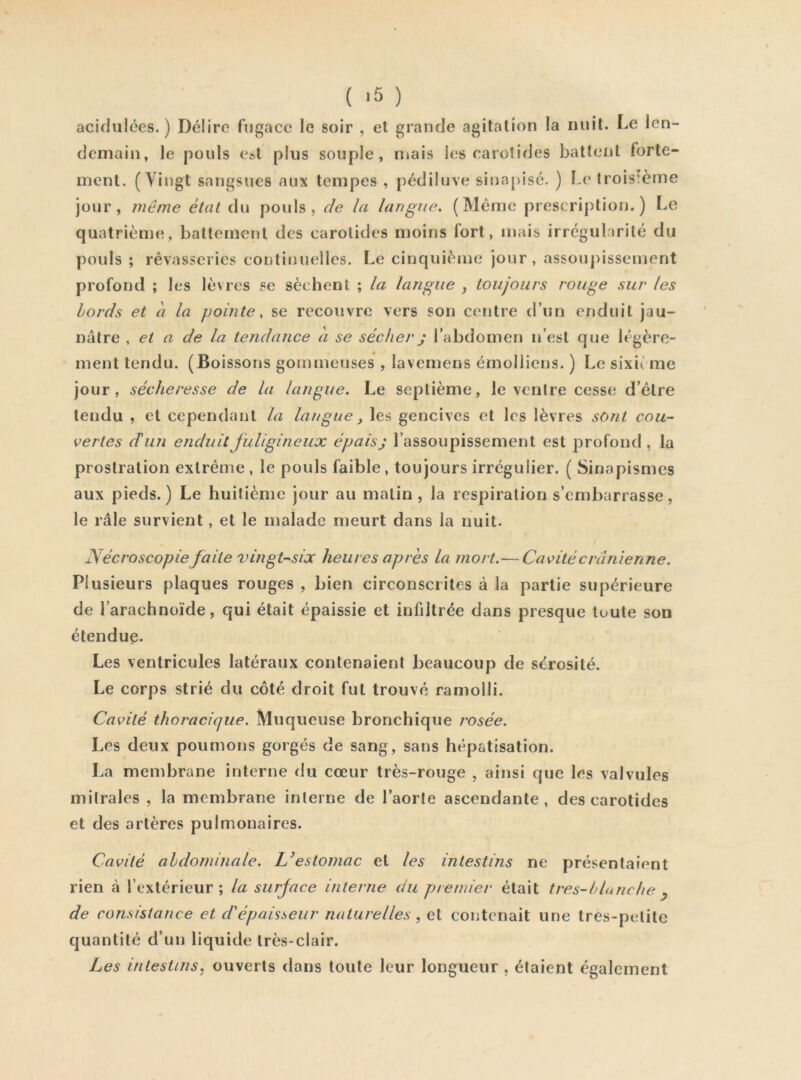 ( >5 ) acidulées.) Délire fugace le soir , et grande agitation la nuit. Le len- demain, le pouls e»t plus souple, mais les caro!ides battent forte- ment. (Vingt sangsues aux tempes , pédiluve sinapisé. ) Le troisième jour, même étal du pouls, de la langue. (Même prescription.) Le quatrième, battement des carotides moins fort, mais irrégularité du pouls ; rêvasseries continuelles. Le cinquième jour, assoupissement profond ; les lèvres se sèchent ; la langue , toujours rouge sur les bords et à la pointe, se recouvre vers son centre d’un enduit jau- nâtre . et a de la tendance a se sécher j l’abdomen n’est que légère- ment tendu. (Boissons gommeuses , lavemens émolliens. ) Le sixième jour, sécheresse de la langue. Le septième, le ventre cesse d’être tendu , et cependant la langue, les gencives et les lèvres sont cou- vertes (T un enduit fuligineux épais j l’assoupissement est profond , la prostration extrême, le pouls faible, toujours irrégulier. ( Sinapismes aux pieds.) Le huitième jour au malin , la respiration s’embarrasse, le râle survient, et le malade meurt dans la nuit. Nécroscopie faite vingt-six heures après la mort.— Cavité crânienne. Plusieurs plaques rouges , bien circonscrites à la partie supérieure de l’arachnoïde, qui était épaissie et infdtrée dans presque toute son étendue. Les ventricules latéraux contenaient beaucoup de sérosité. Le corps strié du côté droit fut trouvé ramolli. Cavité thoracique. Muqueuse bronchique rosée. Les deux poumons gorgés de sang, sans hépatisation. La membrane interne du cœur très-rouge , ainsi que les valvules mitrales , la membrane interne de l’aorle ascendante, des carotides et des artères pulmonaires. Cavité abdominale. Uestomac et les intestins ne présentaient rien à l’extérieur; la surjace interne du premier était tres-blutiche ^ de consistance et d'épaisseur naturelles , et contenait une Ires-petite quantité d’un liquide très-clair. Les intestins, ouverts dans toute leur longueur , étaient également