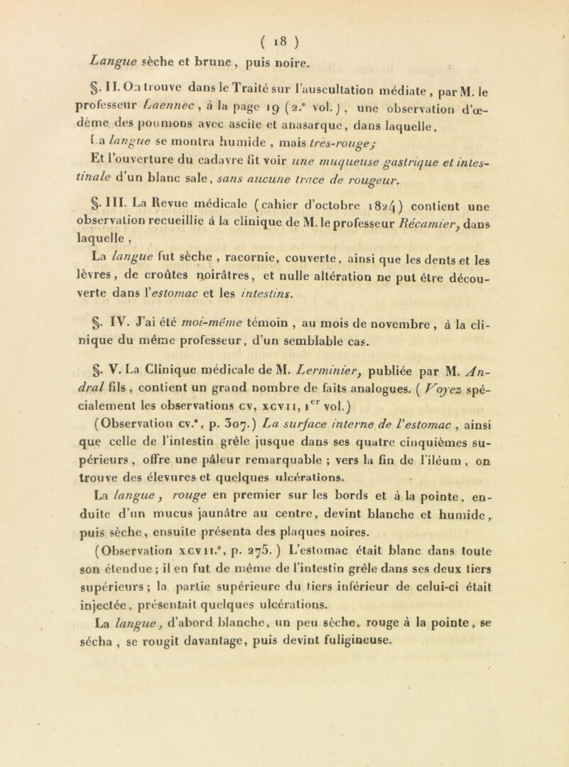 ( >8 ) Langue sèche et brune , puis noire. §. II. On trouve dans le Traité sur l’auscultation médiate, par M. le professeur Laennec ^ a la page iq (2.® vol. j , une observation d’œ- dème des poumons avec ascite et anasarque, dans laquelle, f,a langue se montra hunïide , mais très-rougej Et 1 ouverture du cadavre lit voir une mucfueuse gastrique et intes- tinale d’un blanc sale, sans aucune trace de rougeur, §. III. La Kevue médicale (eahier d’octobre 1824) contient une observation recueillie a la clinique de M. le professeur Lécamier^ dans laquelle , La langue fut sèche , racornie, couverte, ainsi que les dents et les lèvres, de croûtes aoirâtres, et nulle altération ne put être décou- verte dans Xeslomac et les intestins. §. IV. J’ai été moi-même témoin , au mois de novembre , à la cli- nique du même professeur, d’un semblable cas. §. V. La Clinique médicale de M. Lermiriier, publiée par M. An- dral fils, contient un grand nombre de faits analogues. ( Voyez spé- cialement les observations cv, xcvii, vol.) (Observation cv.*, p. 3o>^.) La surjace interne de Vestomac , ainsi que celle de l’intestin grêle jusque dans ses quatre cinquièmes su- périeurs , offre une pâleur remarquable ; vers la fin de l’iléum , on trouve des élevures et quelques ulcérations. La langue, rouge en premier sur les bords et à la pointe, en- duite d’un mucus jaunâtre au centre, devint blanche et humide, puis sèche, ensuite présenta des plaques noires. (Observation xcvii.®,p. 275.) L’estomac était blanc dans toute son étendue ; il en fut de même de l’intestin grêle dans ses deux tiers supérieurs; la partie supérieure du tiers inférieur de celui-ci était injectée, présentait quelques ulcérations. La languei d’abord blanche, un peu sèche, rouge à la pointe, se sécha , se rougit davantage, puis devint fuligineuse.