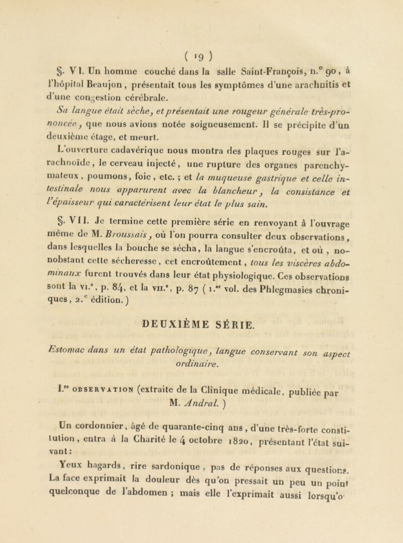 §. VI. Un homme couché dans la salle Saint-François, n.° 90, à l’hôpilal Beaujon, présentait tous les symptômes d’une arachnitis et d’une congestion cérébrale. Sa langue était sèches et présentait une rougeur générale très-pro- noncée ^ que nous avions notée soigneusement. 11 se précipite d’un deuxième étage, et meurt. L’ouverture cadavérique nous montra des plaques rouges sur l’a- rachnoïde , le cerveau injecte, une rupture des organes parenchy- mateux , poumons, foie , etc. ; et la muqueusè gastrique et celle in- testinale nous apparurent avec la blancheur y la consistance et l'épaisseur qui caractérisent leur état le plus sain. §. Vil. Je termine cette première série en renvoyant à l’ouvrage même de M. Broussais , où l’on pourra consulter deux observations, dans lesquelles la bouche se sécha, la langue s’encroûta, et où , no- nobstant cette sécheresse, cet encroûtement, tous les viscères abdo^ minaux furent trouvés dans leur état physiologique. Ces observations sont la \i.\ p. 84, et la vu.*, p. 87 ( 1. vol. des Phlegmasies chroni- ques , 2.® édition. ) DEUXIÈME SÉRIE. Estomac dans un état pathologique y langue conservant son aspect ordinaire. I. OBSERVATION (extraite de la Clinique médicale, publiée par M. Andral. ) Un cordonnier, âgé de quarante-cinq ans, d’une très-forte, consti- tution , entra à la Charité le 4 octobre 1820, présentant l’état sui- vaut : Yeux hagards, rire sardonique , pas de réponses aux questions La face exprimait la douleur dès qu’on pressait un peu un point quelconque de l’abdomen ; mais elle l’exprimait aussi lorsqu o’