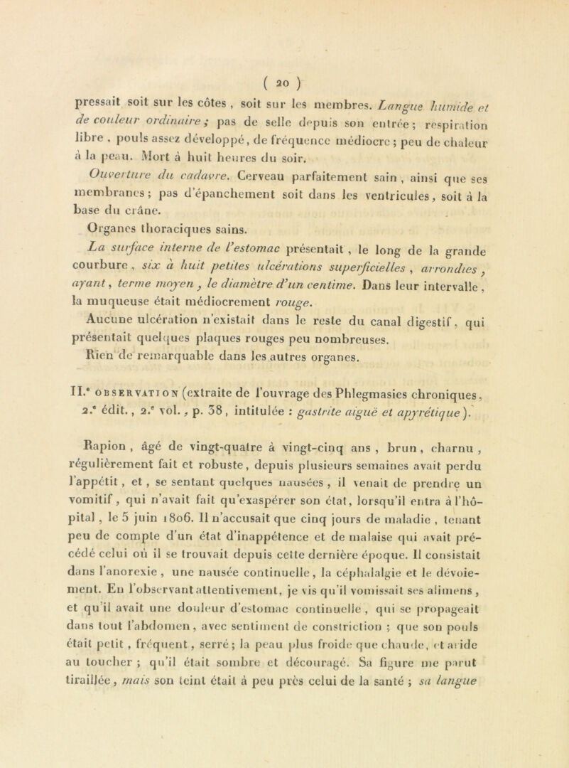 pressait soit sur les côtes , soit sur les membres. Langue humide et de couleur ordinaire; pas de selle depuis sou entrée; respiration libre , pouls assez développé, de fréquence médiocre ; peu de chaleur à la peau. Mort à luiit heures du soir. Ouverture du cadavre. Cerveau parfaitement sain , ainsi que ses membranes; pas depanchement soit dans les ventricules, soit à la ba se du crâne. Organes thoraciques sains. La siirjace interne de L estomac présentait , le long de la grande courbure, six à huit petites ulcérations superficielles , arrondies ^ ayant, terme moyen , le diamètre d\in centime. Dans leur intervalle , la muqueuse était médiocrement rouge. Aucune ulcération n’existait dans le reste du canal digestif, qui présentait quelques plaques rouges peu nombreuses. Rien’de remarquable dans les autres organes. IL* OBSERVATION (extraite de l’ouvrage des Phlegmasies chroniques, 2.* édit., 2.* vol., p. 38, intitulée : gastrite aigue et apyrétique). Rapion , âgé de vingt-quatre à vingt-cinq ans , brun , charnu , régulièrement fait et robuste, depuis plusieurs semaines avait perdu l’appétit, et, se sentant quelques nausées , il venait de prendre un vomitif, qui n’avait fait qu’exaspérer son état, lorsqu’il entra à l’hô- pital , le 5 juin i8o6. 11 n’accusait que cinq jours de maladie , tenant peu de compte d’un état d’inappétence et de malaise qui avait pré- cédé celui où il se trouvait depuis cette dernière époque. Il consistait dans 1 anorexie , une nausée continuelle, la céphalalgie et le dévoie- ment. En l’observant attentivement, je vis qu’il vomissait ses aiiniens , et qu’il avait une douleur d’estomac continuelle , qui se propageait dans tout l’abdomen, avec sentiment de constriction ; que son pouls était petit , fréquent, serré; la peau plus froide que chaude, et aride au toucher ; qu’il était sombre et découragé. Sa figure me parut tiraillée, mais son teint était à peu près celui de la santé ; sa langue