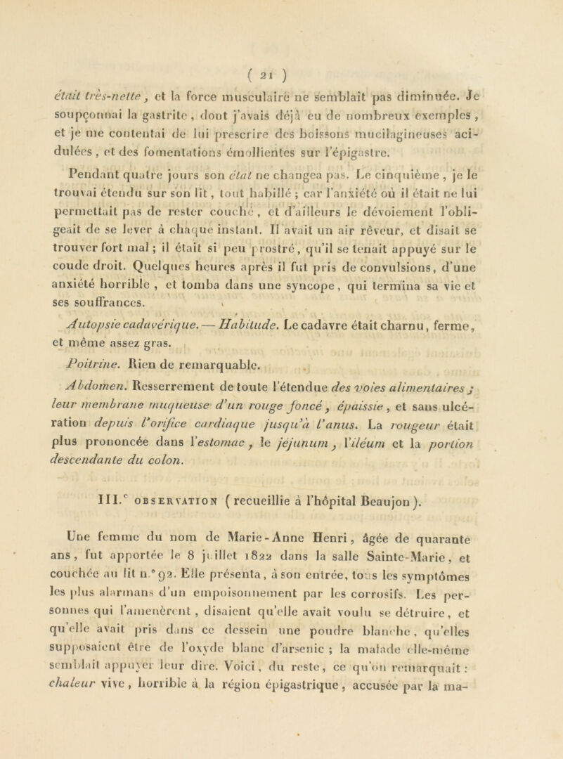 était très-nette y et la force musculaire ne semblait pas diminuée. Je soupçonnai la gastrite, dont j’avais déjà eu de nombreux exemples, et je me contentai de lui prescrire des boissons mucilagineuses aci- dulées , et des fouienlations émollientes sur l’épigastre. Pend ant quatre jours son état ne changea pas. Le cinquième , je le trouvai étendu sur son lit, tout habillé ; car l’anxiété où il était ne lui 'I: permettait pas de rester couché , et d’ailleurs le dévoiement l’obli- geait de se lever à chaque inslar»l. ITavait un air rêveur, et disait se trouver fort mal ; il était si peu prostré, qu’il se tenait appuyé sur le coude droit. Quelques heures après il fut pris de convulsions, d’une anxiété horrible , et tomba dans une syncope, qui termina sa vie et ses souffrances. » Autopsie cadavérique. — Habitude, Le cadavre était charnu, ferme, et même assez gras. Poitrine. Rien de remarquable. Abdomen. Resserrement de toute XèXGuikwe des voies alimentaires j leur membrane muqueuse' d^un rouge Joncé y épaissie ^ et sans ulcé- ration depuis l’orifice cardiaque jusqu'il L’anus. La rougeur était plus prononcée dans Xestomac , le jéjunum y Xiléum et la portion descendante du colon. OBSERVATION (recueillie à l’hôpital Beaujon). Une femme du nom de Marie-Anne Henri, âgée de quarante ans, fut apportée le 8 juillet 1822 dans la salle Sainte-Marie, et couchée au lit n/92. Elle présenta, càson entrée, tous les symptômes les plus alarinans d’un empoisonnement par les corrosifs. Les per- sonnes qui l’amenèrent, disaient qu’elle avait voulu se détruire, et qu’elle avait pris dans ce dessein une poudre blanche, qu’elles sup|H)saionl être de l’oxyde blanc d’arsenic ; la malade ( Ile-même semblait appiner leur dire. Voici, du reste, ce qu’on remarquait; chaleur vive , honible à. la région épigastrique , accusée par la ma-