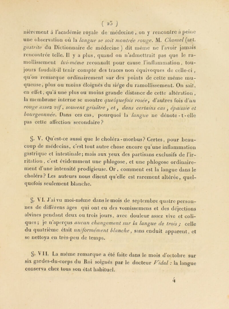 ( J fièrement à l’académie royale de médecine, on y rencontre à peine une (d)servalion où la langue se soit montrée rouge. M. Chomel (art. gastrite du Dictionnaire de médecine ) dit même ne l’avoir jamais rencontrée telle. II y a plus, quand on n’admettrait pas que le ra- mollissement Lai-même reconnaît pour cause l’inflammation, tou- jours faudail-il tenir compte des traces non équivoques de celle-ci , qu’on remarque ordinairement sur des points de cette même mu- queuse, plus ou moins éloignés du siège du ramollissement. On sait, en eflet, qu’à une plus ou moins grande distance de cette altération , la membrane interne se montre (jiielcjnefoLs roséej d’autres fois ôêun rouge assez vij, souvent grisâtre ^ et y dans certains cas y épaissie et Ljourgeonnée. Dans ces cas, pourquoi la langue ne dénote -1 - elle pas cette alfeclion secondaire? §. V. Qu’est-ce aussi que le choléra - morbus? Certes, pour beau- coup de médecins, c’est tout autre chose encore qu’une inflammation gastrique et intestinale; mais aux yeux des partisans exclusifs de l’ir- ritation , c est évidemment une phlogose, et une phlogose ordinaire- ment d’une intensité prodigieuse. Or, comment est la langue dans le choléra? Les auteurs nous disent qu’elle est rarement altérée, quel- quefois seulement blanche. §. VI. J’ai vu moi-même dans le mois de septembre quatre person- nes de difiérens âges qui ont eu des vomissemens et des déjections alvines pendant deux ou trois jours, avec douleur assez vive et coli- ques ; je n’aperçus aucun changement sur la langue de trois ; celle du quatrième était uniformément blanche, sans enduit apparent, et se nettoya eu très-peu de temps. VII. La meme remarque a été faite dans le mois d’octobre sur six gardes-du-corps du Roi soignés par le docteur Vidal : la langue conserva chez tous son état habituel. 4