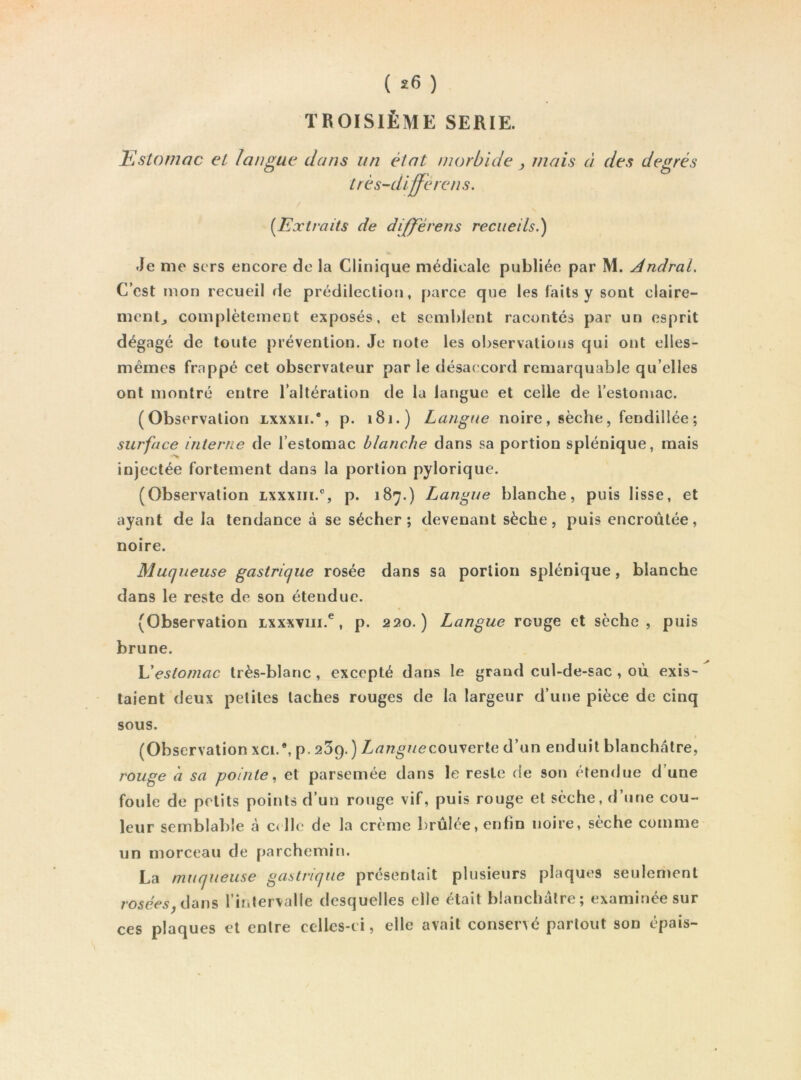 { î6 ) TROISIÈME SERIE. ISstoniac et langue dans un état morbide , niais à des degrés très-differens. [Extraits de differens recueils.) Je me sers encore de la Clinique médicale publiée par M. Andral. C’est mon recueil de prédilection, parce que les faits y sont claire- mentj complètement exposés, et semblent racontés par un esprit dégagé de toute prévention. Je note les observations qui ont elles- mêmes frappé cet observateur par le désaccord remarquable qu’elles ont montré entre l’altération de la langue et celle de l’estomac. (Observation lxxxii.*, p. 181.) Langue noire, sèche, fendillée ; surface interne de l’estomac blanche dans sa portion splénique, mais injectée fortement dans la portion pylorique. (Observation lxxxiii.% p. 187.) Langue blanche, puis lisse, et ayant de la tendance à se sécher; devenant sèche, puis encroûtée, noire. Muqueuse gastrique rosée dans sa portion splénique, blanche dans le reste de son étendue. (Observation ixxxviii.^, p. 220.) Langue rouge et sèche, puis brune. V!estomac très-blanc, excepté dans le grand cul-de-sac , ou exis- taient deux petites taches rouges de la largeur d’une pièce de cinq sous. (Observation xci.% p. 259.) Z/<7?z^//ecouverte d’un enduit blanchâtre, rouge à sa pointe.^ et parsemée dans le reste de son étendue d’une foule de petits points d’un rouge vif, puis rouge et sèche, d’une cou- leur semblable à c< lie de la crème brûlée, enfin noire, sèche comme un morceau de parchemin. La muqueuse gastrique présentait plusieurs plaques seulement /•05eV5,dans rintervalle desquelles elle était blanchâtre; examinée sur ces plaques et entre celles-ci, elle avait conservé partout son épais-