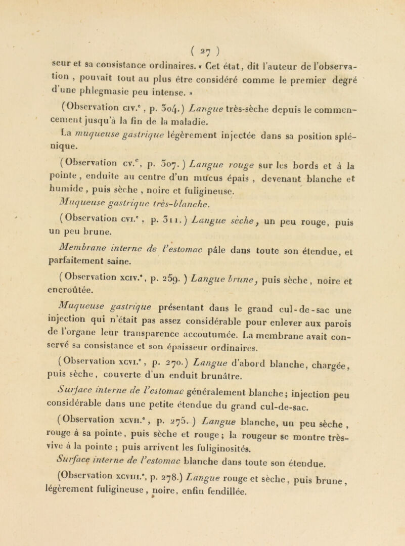 seur et sa consistance ordinaires. * Cet état, dit l’auteur de l’observa- tion , pouvait tout au plus être considéré comme le premier degré d’une phlegmasie peu intense. « (Observation civ.®, p. 3o4.) Langue très-sèche depuis le commen- cement jusqu à la fin de la maladie. La muqueuse gastrique légèrement injectée dans sa position splé- nique. (Observation cv.^, p. oo^.) Langue rouge sur les bords et â la pointe , enduite au centre d’un mucus épais , devenant blanche et humide , puis sèche , noire et fuligineuse. Muqueuse gastrique très-hlanche. (Observation cvi.* , p. 3ii.) Langue sèche, un peu rouge, puis un peu brune. Membrane interne de l’estomac pâle dans toute son étendue, et parfaitement saine. (Observation xciv.*, p. 269. ) Langue brune, puis sèche, noire et encroûtée. Muqueuse gastrique présentant dans le grand cul-de-sac une injection qui n était pas assez considérable pour enlever aux parois de 1 organe leur transparence accoutumée. La membrane avait con- servé sa consistance et son épaisseur ordinaires. (Observalion xcvi.”, p. 270.) Langue d’abord blanche, chargée, puis sèche , couverte d’un enduit brunâtre. Smjace interne de l’eUomae généralement blanche; injection peu considérable dans une petite étendue du grand cul-de-sac. (Observalion xcvii., p. 275.) Langue blanche, un peu sèche , rouge à sa pointe, puis sèche et rouge ; la rougeur se montre très- vive à la pointe ; puis arrivent les fuliginosités. Surface interne de l’estomac blanche dans toute son étendue. (Observation xcvm.*, p. 278.) Langue rouge et sèche, puis brune, légèrement fuligineuse, noire, enfin fendillée.