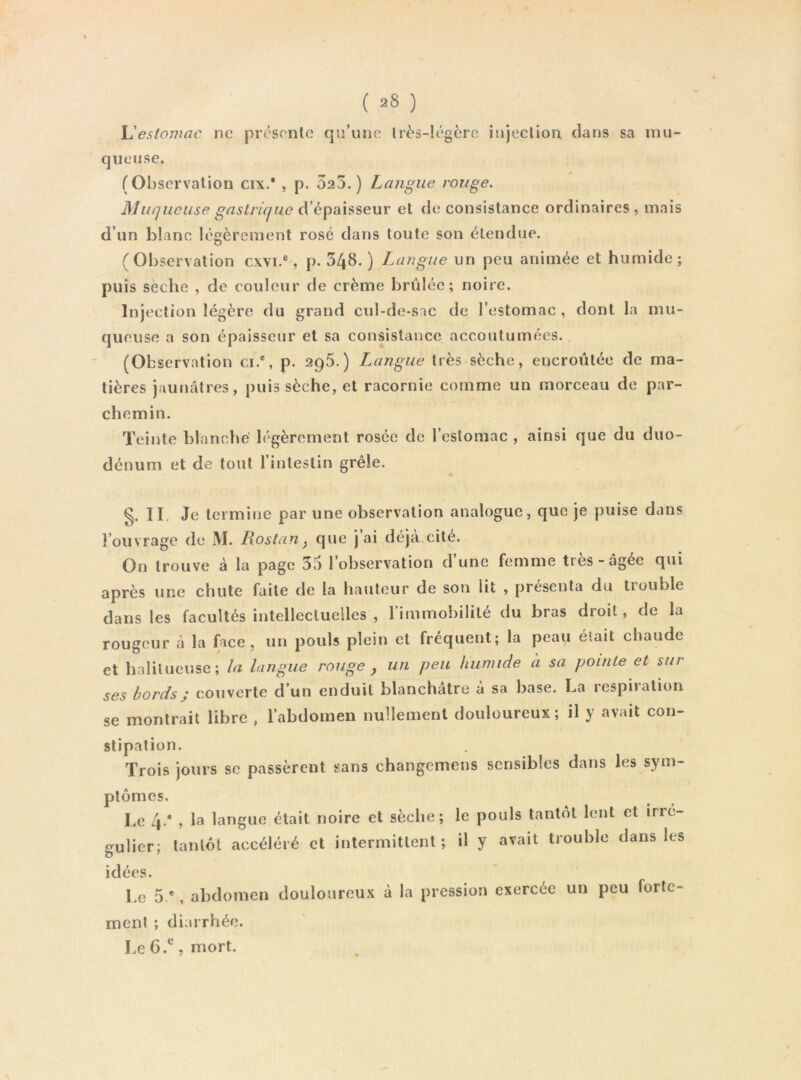 X^esiomac ne prcsonlc qu/une lrès-!égère injeclioa clans sa mu- queuse. (Observation cix.* , p. 525.) Langue rouge. Muqueuse gastrique d’épaisseur et de consistance ordinaires , mais d’un blanc légèrement rosé dans toute son étendue. (Observation cxvi.®, p. 348. ) Langue un peu animée et humide; puis sèche , de couleur de crème brûlée; noire. Injection légère du grand cul-de-sac de l’estomac , dont la mu- queuse a son épaisseur et sa consistance accoutumées. (Observation ci.®, p. 295.) Langue très sèche, encroûtée de ma- tières jaunâtres, puis sèche, et racornie comme un morceau de par- chemin. Teinte blanche légèrement rosée de l’estomac , ainsi que du duo- dénum et de tout l’intestin grêle. §. II. Je termine par une observation analogue, que je puise dans l’ouvrage de M. Rostan^ que j ai déjà cité. On trouve à la page 35 l’observation d’une femme très-âgée qui après une chute faite de la hauteur de son lit , présenta du trouble dans les facultés intellectuelles , rimmobililé du bras droit, de la rougeur à la face, un pouls plein et fréquent; la peau était chaude et halilueuse; la langue rouge , un peu humide a sa pointe et sur ses bords ; couverte d’un enduit blanchâtre à sa base. La respiration se montrait libre , l’abdomen nullement douloureux; il y avait con- stipation. Trois jours se passèrent sans changemens sensibles dans les sym- ptômes. Le 4.* , la langue était noire et sèche; le pouls tantôt lent et irré- f^ulier; tantôt accéléré et intermittent; il y avait trouble dans les idées. Le 5 *, abdomen douloureux à la pression exercée un peu forte- ment ; diarrhée. Le 6.^, mort.