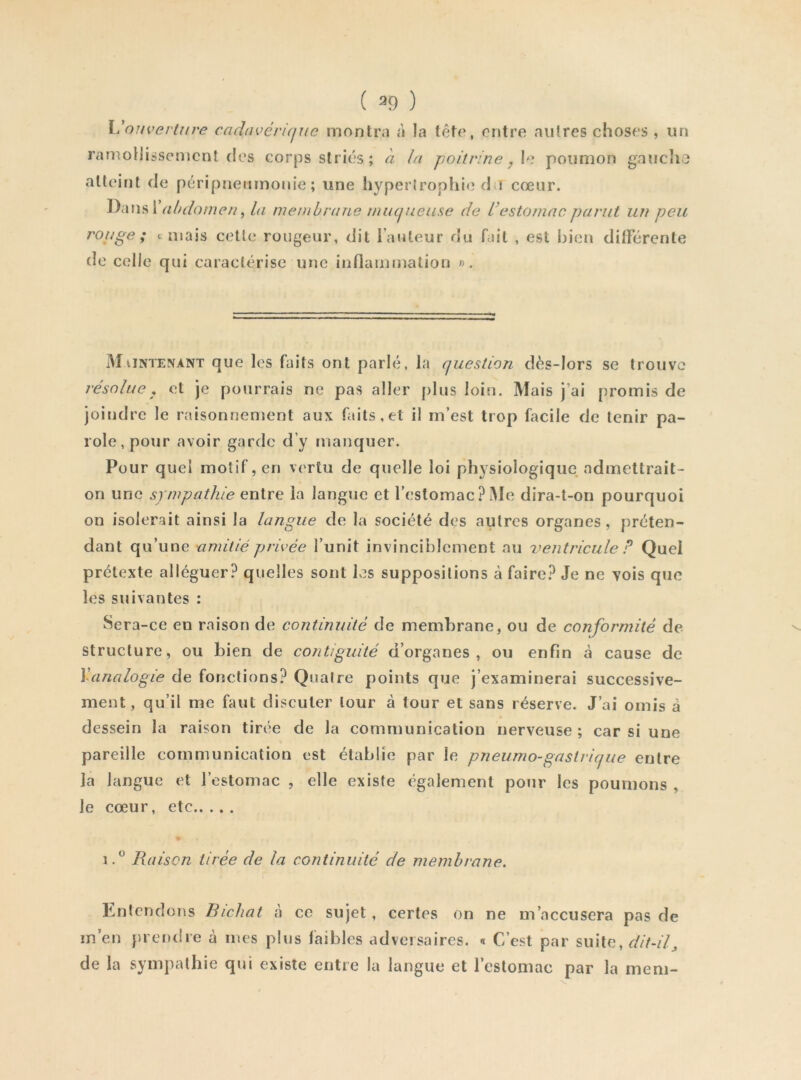 ( ^9 ) X 'ouverUive cadavérique montra à la fêto, entre aiilres choses , un ramollissement des corps striés; à la poitrine y \e poumon gnuclio atteint de péripneumonie; une liyperlrophie du cœur. Dans! abdomen ^ la membrane muqueuse de L’estomac parut un peu rouge; c niais celle rougeur, dit l’auteur du fait , est Ijien difFércnte de celle qui caractérise une inflammation ». Maintenant que les faits ont parlé, la question dès-lors se trouve résolue y et je pourrais ne pas aller plus loin. Mais j’ai promis de joindre le raisonnement aux faits,et il m’est trop facile de tenir pa- role, pour avoir garde d’y manquer. Pour quel motif, en vertu de quelle loi physiologique admettrait- on une sympathie entre la langue et rcslomacPiMe dira-t-on pourquoi on isolerait ainsi la langue de la société des autres organes , préten- dant qu’une amitié privée l’unit invinciblement nu ventricule P Quel prétexte alléguer? quelles sont lv?s suppositions à faire? Je ne vois que les suivantes : Sera-ce en raison de continuité de membrane, ou de conformité de structure, ou bien de contiguité d’organes, ou enfin à cause de \analogie de fonctions? Quatre points que j’examinerai successive- ment, qu’il me faut discuter tour à tour et sans réserve. J’ai omis â dessein la raison tirée de la communication nerveuse; car si une pareille communication est établie par le pneumo-gastrique entre la langue et l’estomac , elle existe également pour les poumons , le cœur, etc Raison tirée de la continuité de membrane. Lntendons Bichat à ce sujet, certes on ne m’accusera pas de m’en }u endre à mes plus faibles adversaires. « C’est par suite, dit-il^ de la sympathie qui existe entre la langue et l’estomac par la meni-