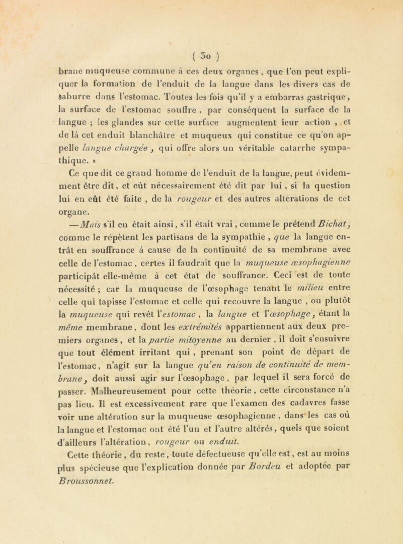 brane niiiqueiisc commune à ces deux organes , que l’on peut expli- quer la formation de l’enduit de la langue dans les divers cas de saburre dans l’estomac. Toutes les fois qu’il y a embarras gastrique, la surface de l’estomac souffre , par conséquent la surface de la langue ; les glandes sur celte surface augmentent leur action , et de Là cet enduit blanchâtre et muqueux qui constitue ce qu’on ap- pelle langue chargée ^ qui olFre alors un véritable catarrhe sympa- thique. » Ce que dit ce grand homme de l’enduit de la langue, peut évidem- ment être dit, et eût nécessairement été dit par lui , si la question lui en eût été faite , de la rougeur et des autres altérations de cet organe. —Mais s’il en était ainsi, s’il était vrai, comme le prétend Bichaty comme le répètent les partisans de la sympathie , que la langue en- trât en souffrance à cause de la continuité de sa membrane avec celle de l’estomac , certes il faudrait que la muqueuse œsophagienne participât elle-même à cet étal de souffrance. Ceci est de toute nécessité ; car la muqueuse de l’œsophoge tenant le milieu entre celle qui tapisse l’estomac et celle qui recouvre la langue , ou plutôt la muqueuse qui revêt Xestomac ^ la langue et Xœsophage y étant la même membrane, dont les extrémités appartiennent aux deux pre- miers organes, et la partie mitoyenne au dernier , il doit s’ensuivre que tout élément irritant qui , prenant son point de départ de l’estomac, n’agit sur la langue quen raison de continuité de mem- brane y doit aussi agir sur l’œsophage , par lequel il sera forcé de passer. Malheureusement pour cette théorie, cette circonstance n’a pas lieu. Il est excessivement rare que l’examen des cadavres fasse voir une altération sur la muqueuse œsophagienne , dans les cas où la langue et l’estomac ont été l’un et l’autre altérés, quels que soient d’ailleurs l’altération, rougeur ou enduit. Cette théorie, du reste, toute défectueuse qu’elle est, est au moins plus spécieuse que l’explication donnée par Bordeu et adoptée par Broussonnet.