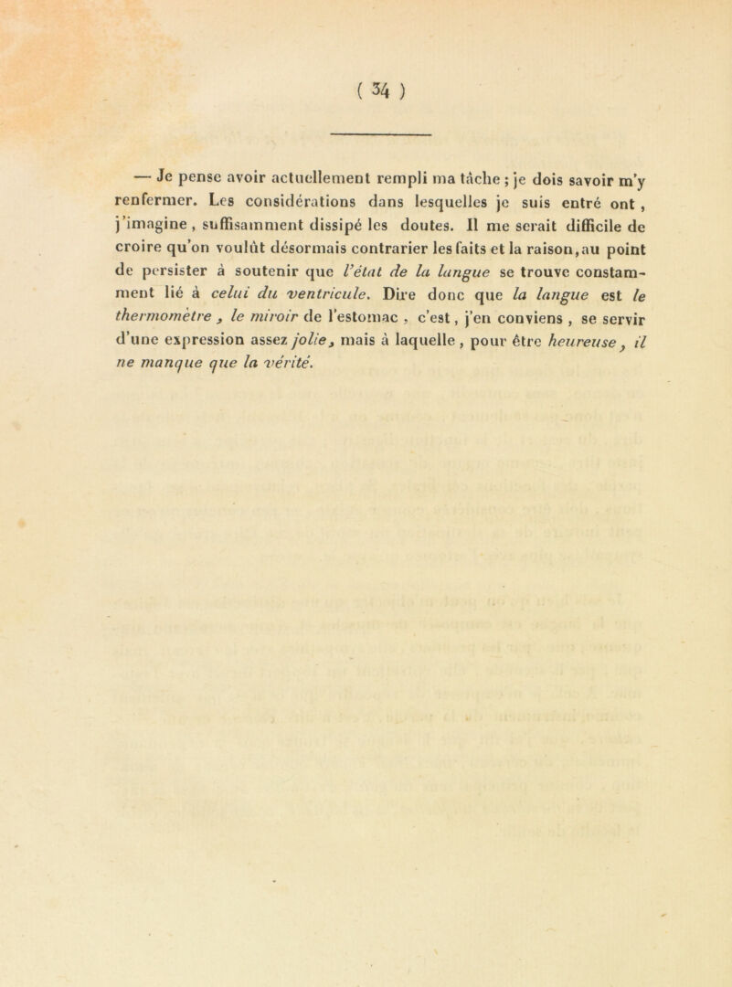 — Je pense avoir actuellement rempli ma tache ; je dois savoir m'y renfermer. Les considérations dans lesquelles je suis entré ont , j’imagine, suffisamment dissipé les doutes. Il me serait difficile de croire qu’on voulût désormais contrarier les faits et la raison,au point de persister à soutenir que l’état de la langue se trouve constam- ment lié à celui du ventricule. Dire donc que la langue est le thermomètre ^ le miroir de l’estomac , c’est, j’en conviens , se servir d’une expression assez jolie, mais à laquelle , pour être heureuse y il ne manque que la vérité.