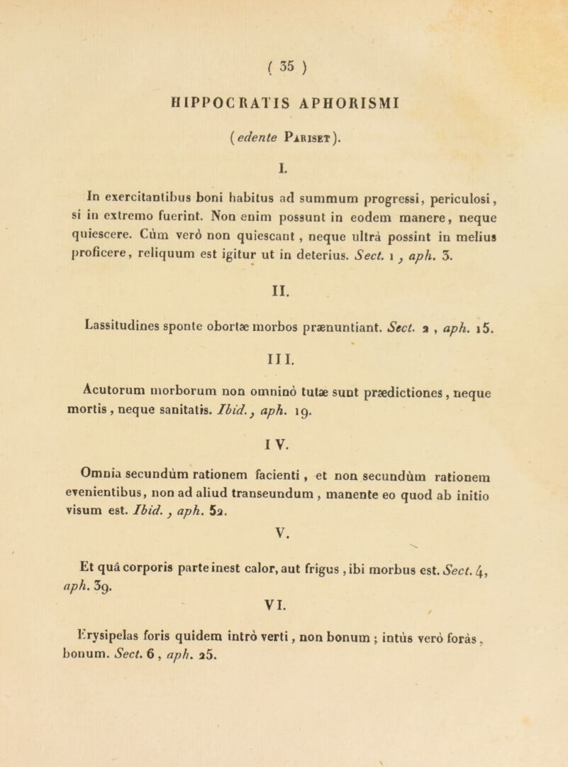 HIPPOCRATIS APHORISMI {edente Piriset). I. In exercitanlihus boni habitus acl summum progressi, periculosi, si in exlremo fuerint. Non enim possunt in eodem maîiere, neque quiescere. Ciim verô non quiescant , neque ultra possint in melius proficere, reliquum est igitur ut in deterius. Sect, i ^ aph, 3. II. Lassitudines sponle obortæ morbos prænuntiant. Sect a , aph. i5. III. Acutorum morborum non omninô tutae sunt prædictiones, neque mortis , neque sanitatis. Ibid. ^ aph. 19. IV. Omnia secundüm rationem facienti, et non secundùm rationem evenientibus, non ad aliud transeundum , inanente eo quod ab initio visum est. Ibid, y aph. 5a. V. Et quâ corporis parte inest calor, aut frigus , ibi morbus est. Sect. 4, aph. 39. VI. Krysipelas foris quidem intro verti, non bonum ; intüs vero foras ^ bonum. Sect. 6 , aph. a5. \