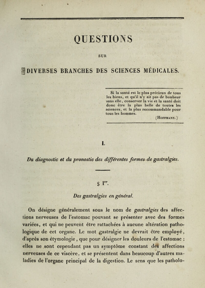 QUESTIONS SUR g DIVERSES BRANCHES DES SCIENCES MÉDICALES. Si la santé est le plus précieux de tous les biens, et qu’il n’y ait pas de bonheur sans elle, conserver la vie et la santé doit donc être la plus belle de toutes les sciences, et la plus recommandable pour tous les hommes. (Hoffmann.) I. Du diagnostic et du pronostic des différentes formes de gastralgies. § Ier. Des gastralgies en général. On désigne généralement sous le nom de gastralgies des affec- tions nerveuses de l’estomac pouvant se présenter avec des formes variées, et qui ne peuvent être rattachées à aucune altération patho- logique de cet organe. Le mot gastralgie ne devrait être employé, d’après son étymologie , que pour désigner les douleurs de l’estomac : elles ne sont cependant pas un symptôme constant des affections nerveuses de ce viscère, et se présentent dans beaucoup d’autres ma- ladies de l’organe principal de la digestion. Le sens que les patholo-