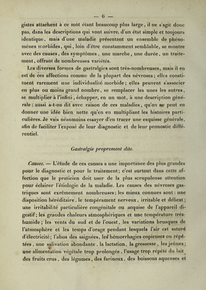 gistes attachent à ce mot étant beaucoup plus large, il ne s’agit donc pas, dans les descriptions qui vont suivre, d’un état simple et toujours identique, mais d’une maladie présentant un ensemble de phéno- mènes morbides, qui, loin d'être constamment semblable, se montre avec des causes, des symptômes, une marche, une durée, un traite- ment, offrant de nombreuses variétés. Les diverses formes de gastralgies sont très-nombreuses, mais il en est de ces affections comme de la plupart des névroses; elles consti- tuent rarement une individualité morbide ; elles peuvent s’associer en plus ou moins grand nombre, se remplacer les unes les autres, se multiplier à l’infini, échapper, en un mot, à une description géné- rale : aussi a-t-on dit avec raison de ces maladies, qu’on ne peut en donner une idée bien nette qu’en en multipliant les histoires parti- culières. Je vais néanmoins essayer d’en tracer une esquisse générale, afin de faciliter l’exposé de leur diagnostic et de leur pronostic diffé- rentiel. Gastralgie proprement dite. Causes. — L’étude de ces causes a une importance des plus grandes pour le diagnostic et pour le traitement; c’est surtout dans cette af- fection que le praticien doit user de la plus scrupuleuse attention pour éclairer l’étiologie de la maladie. Les causes des névroses gas- triques sont exrêmement nombreuses; les mieux connues sont: une disposition héréditaire, le tempérament nerveux, irritable et délicat; une irritabilité particulière congénitale ou acquise de l’appareil di- gestif; les grandes chaleurs atmosphériques et une température très- humide; les vents du sud et de l’ouest, les variations brusques de l’atmosphère et les temps d’orage pendant lesquels l’air est saturé d’électricité; l’abus des saignées, les* hémorrhagies copieuses ou répé- tées, une salivation abondante, la lactation, la grossesse , les jeûnes; une alimentation végétale trop prolongée, l’usage trop répété du lait ^ des fruits crus, des légumes, des farineux, des boissons aqueuses et