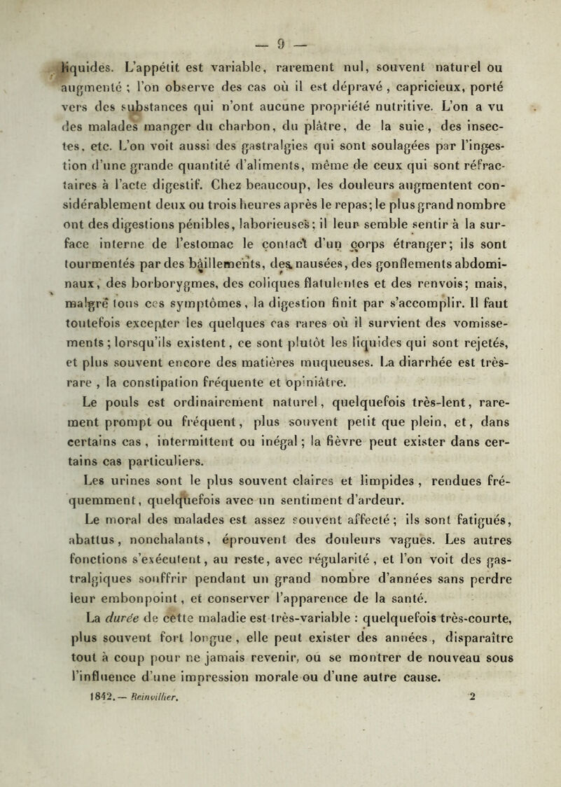 liquides. L’appétit est variable, rarement nul, souvent naturel ou augmenté ; l’on observe des cas où il est dépravé , capricieux, porté vers des substances qui n’ont aucune propriété nutritive. L’on a vu des malades manger du charbon, du plâtre, de la suie, des insec- tes. etc. L’on voit aussi des gastralgies qui sont soulagées par l’inges- tion d’une grande quantité d’aliments, même de ceux qui sont réfrac- taires à l’acte digestif. Chez beaucoup, les douleurs augmentent con- sidérablement deux ou trois heures après le repas; le plus grand nombre ont des digestions pénibles, laborieuses; il leur- semble sentir à la sur- face interne de l’estomac le çonîac’t d’un corps étranger; ils sont tourmentés par des bâillements, de^ nausées, des gonflements abdomi- naux, des borborygmes, des coliques flatulenles et des renvois; mais, maigre tous ces symptômes, la digestion finit par s’accomplir. Il faut toutefois excepter les quelques cas rares où il survient des vomisse- ments ; lorsqu’ils existent, ce sont plutôt les liquides qui sont rejetés, et plus souvent encore des matières muqueuses. La diarrhée est très- rare , la constipation fréquente et opiniâtre. Le pouls est ordinairement naturel, quelquefois très-lent, rare- ment prompt ou fréquent, plus souvent petit que plein, et, dans certains cas , intermittent ou inégal ; la fièvre peut exister dans cer- tains cas particuliers. Les urines sont le plus souvent claires et limpides , rendues fré- quemment, quelquefois avec un sentiment d’ardeur. Le moral des malades est assez souvent affecté; ils sont fatigués, abattus, nonchalants, éprouvent des douleurs vagues. Les autres fonctions s’exécutent, au reste, avec régularité, et l’on voit des gas- tralgiques souffrir pendant un grand nombre d’années sans perdre ieur embonpoint, et conserver l’apparence de la santé. La durée de cette maladie est très-variable : quelquefois très-courte, plus souvent fort longue, elle peut exister des années, disparaître tout â coup pour ne jamais revenir, ou se montrer de nouveau sous l’influence d’une impression morale ou d’une autre cause. 1842.— Rc.iiivilher. 2