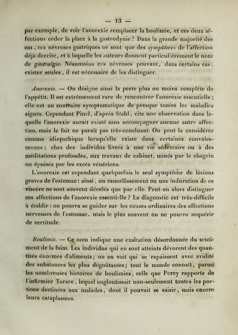 par exemple, de voir l’anorexie remplacer la boulimie, et ces deux af- fections céder la place à la gastrodynie ? Dans la grande majorité desr cas , ces névroses gastriques ne sont que des symptômes de l’affection déjà décrite, et à laquelle les auteurs donnent particulièrement le nom de gastralgie. Néanmoins ces névroses pouvant, dans certains cas, exister seules , il est nécessaire de les distinguer. Anorexie. — On désigne ainsi la perte plus ou moins complète de l’appétit. U est extrêmement rare de rencontrer l’anorexie essentielle ; elle est au contraire symptomatique de presque toutes les maladies aiguës. Cependant Pinel, d’après Sîahl, cite une observation dans la-^ quelle l’anorexie aurait existé sans accompagner aucune autre affec- tion, mais le fait ne paraît pas très-concluant. On peut la considérer comme idiopathique lorsqu’elle existe dans certaines convales- cences ; chez des individus livrés à une vie sédentaire ou à des méditations profondes, aux travaux de cabinet, minés par le chagrin ou épuisés par les excès vénériens. L’anorexie est cependant quelquefois le seul symptôme de lésions graves de l’estomac: ainsi, un ramollissement ou une induration de ce viscère ne sont souvent décelés que par elle. Peut-on alors distinguer ces affections de l’anorexie essentielle ? Le diagnostic est très-difficile à établir : on pourra se guider sur les causes ordinaires des affections nerveuses de l’estomac, mais le plus souvent on ne pourra acquérir de certitude. Boulimie. —- Ce nom indique une exaltation désordonnée du senti- ment de la faim. Les individus qui en sont atteints dévorent des quan- tités énormes d’aliments; on en voit qui se repaissent avec avidité des substances les plus dégoûtantes; tout le inonde connaît, parmi les nombreuses histoires de boulimies, celle que Percy rapporte de l’infirmier Tarare, lequel engloutissait non-seulement toutes les por- tions destinées aux malades, dont il pouvait se saisir, mais encore leurs cataplasmes.