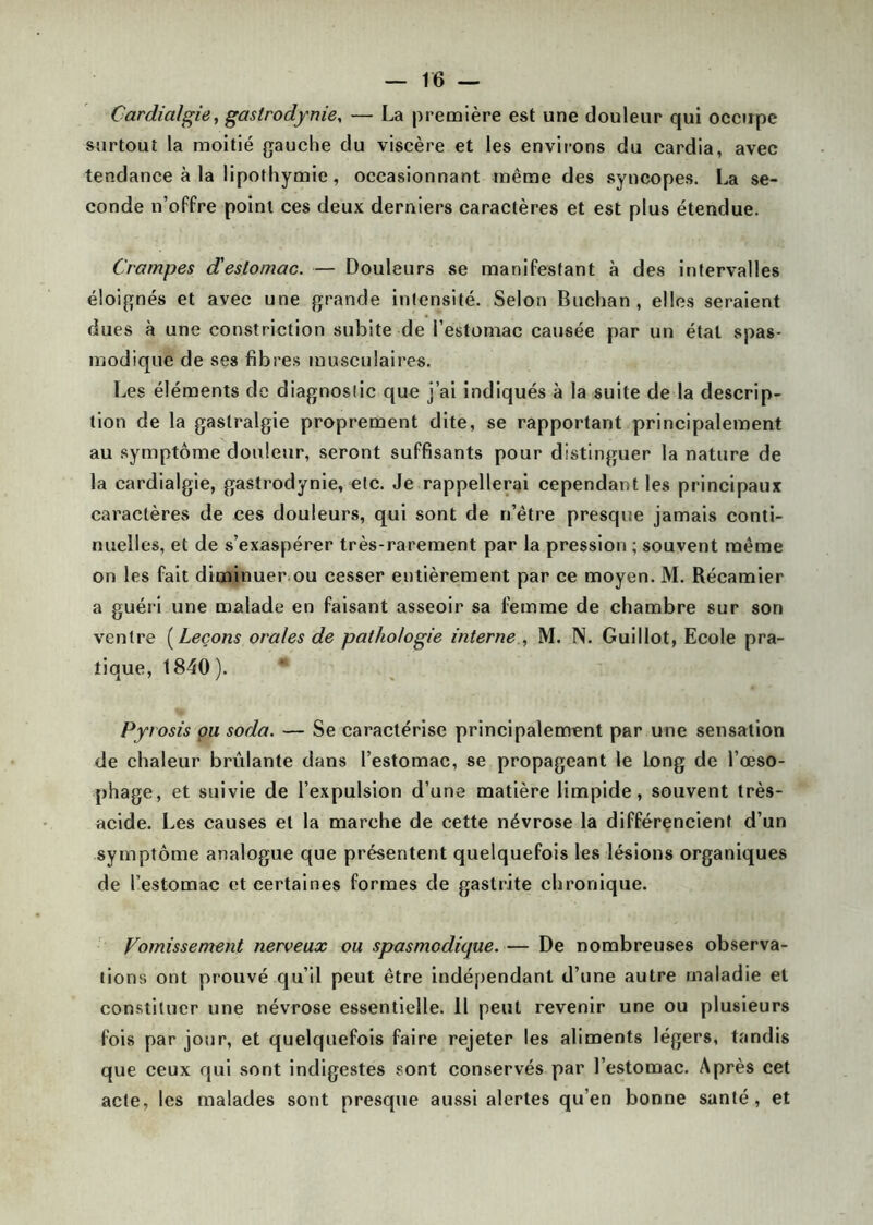 Cardialgie, gastrodynie, — La première est une douleur qui occupe surtout la moitié gauche clu viscère et les environs du cardia, avec tendance à la lipothymie, occasionnant même des syncopes. La se- conde n’offre point ces deux derniers caractères et est plus étendue. Crampes d'estomac. — Douleurs se manifestant à des intervalles éloignés et avec une grande intensité. Selon Buchan , elles seraient dues à une constriction subite de l’estomac causée par un étal spas- modique de ses fibres musculaires. Les éléments de diagnostic que j’ai indiqués à la suite de la descrip- tion de la gastralgie proprement dite, se rapportant principalement au symptôme douleur, seront suffisants pour distinguer la nature de la cardialgie, gastrodynie, etc. Je rappellerai cependant les principaux caractères de ces douleurs, qui sont de n’être presque jamais conti- nuelles, et de s’exaspérer très-rarement par la pression ; souvent même on les fait diminuer ou cesser entièrement par ce moyen. M. Récamier a guéri une malade en faisant asseoir sa femme de chambre sur son ventre ( Leçons orales de pathologie interne , M. N. Guillot, Ecole pra- tique, 1840 ). Pyrosis ou soda. — Se caractérise principalement par une sensation de chaleur brûlante dans l’estomac, se propageant le long de l’œso- phage, et suivie de l’expulsion d’une matière limpide, souvent très- acide. Les causes et la marche de cette névrose la différencient d’un symptôme analogue que présentent quelquefois les lésions organiques de l’estomac et certaines formes de gastrite chronique. Vomissement nerveux ou spasmodique. — De nombreuses observa- tions ont prouvé qu’il peut être indépendant d’une autre maladie et constituer une névrose essentielle. Il peut revenir une ou plusieurs fois par jour, et quelquefois faire rejeter les aliments légers, tandis que ceux qui sont indigestes sont conservés par l’estomac. Après cet acte, les malades sont presque aussi alertes qu’en bonne santé, et