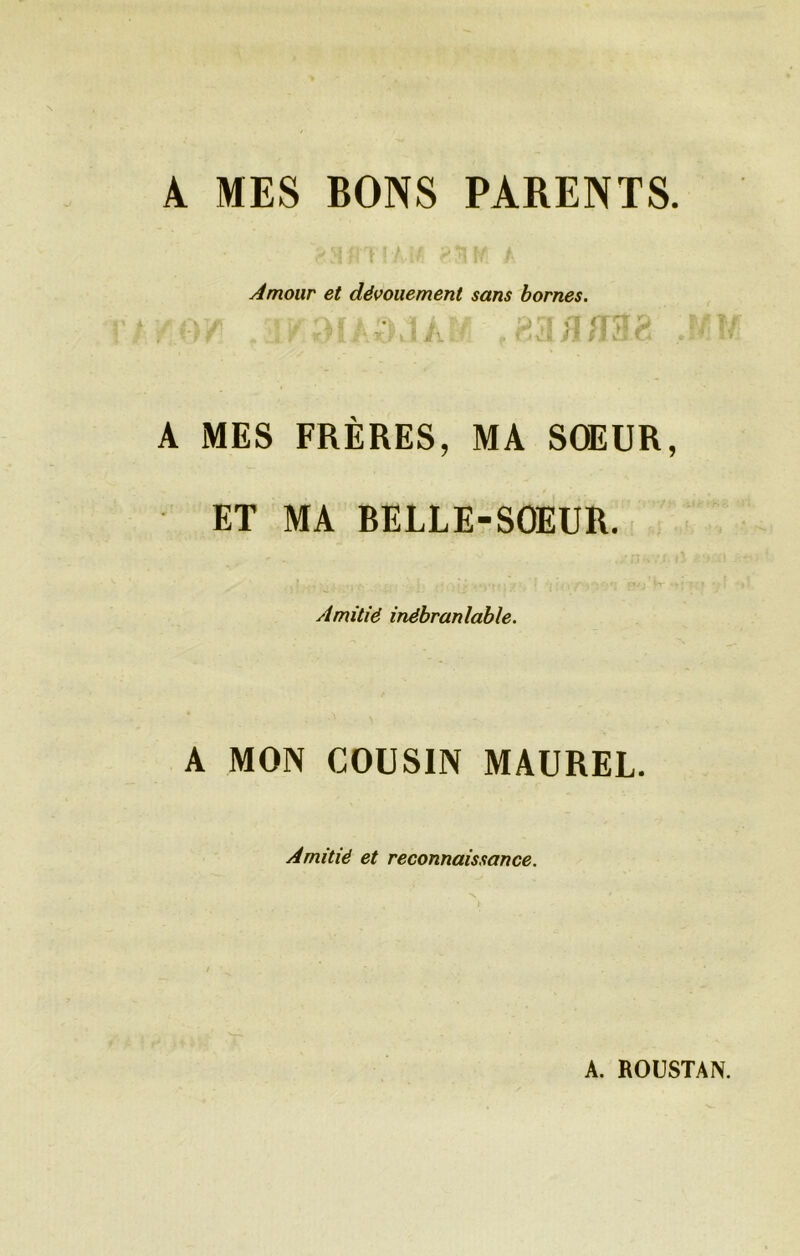A MES BONS PARENTS. Amour et dévouement sans bornes. A MES FRÈRES, MA SOEUR, ET MA BELLE-SOEUR. Amitié inébranlable. A MON COUSIN MAUREL. Amitié et reconnaissance.