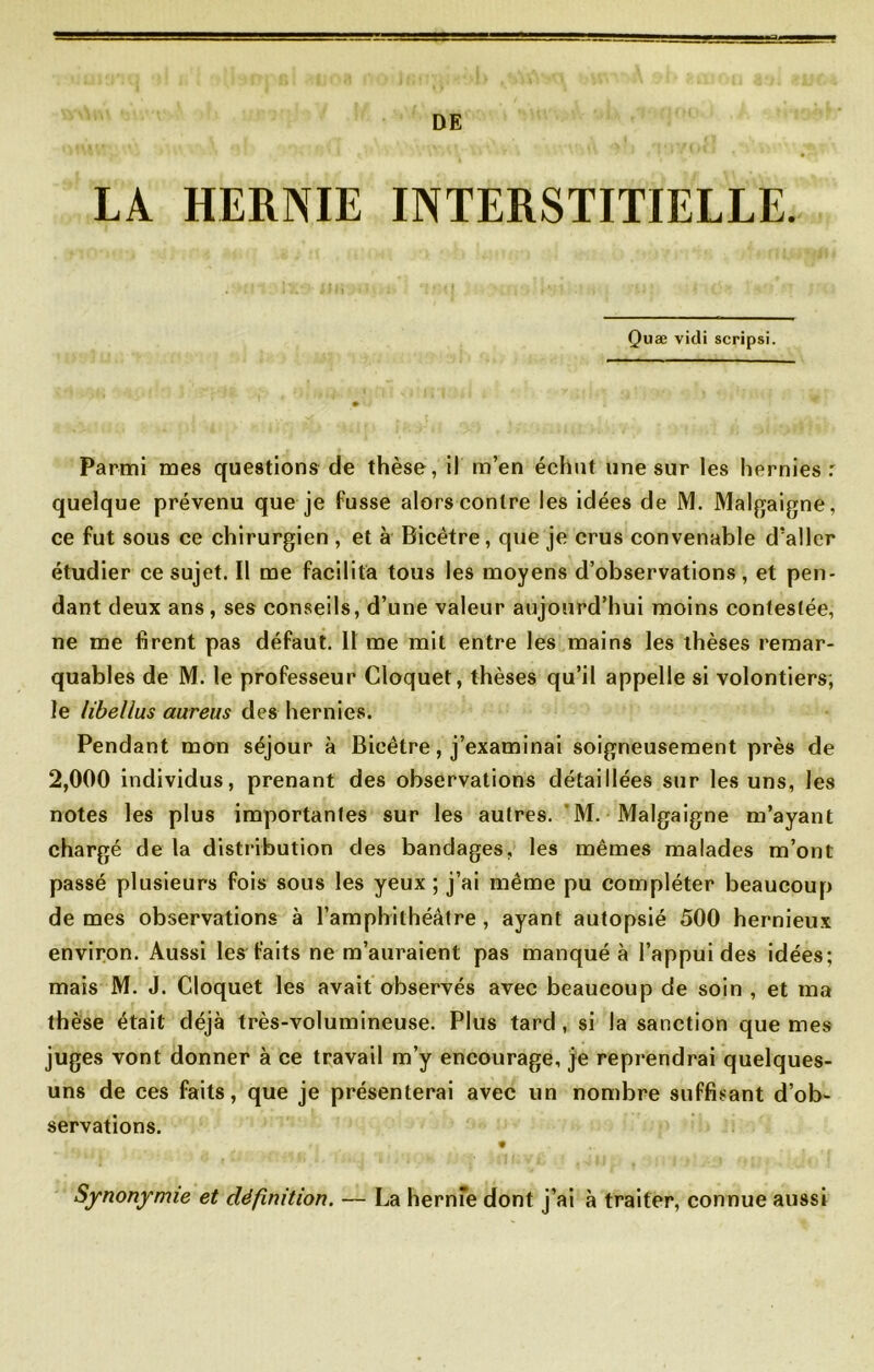 DE LA HERNIE INTERSTITIELLE. Quæ vitli scripsi. Parmi mes questions de thèse, il m’en échut une sur les hernies: quelque prévenu que je fusse alors contre les idées de M. Malgaigne, ce fut sous ce chirurgien , et à Bicètre, que je crus convenable d’aller étudier ce sujet. Il me facilita tous les moyens d’observations, et pen- dant deux ans, ses conseils, d’une valeur aujourd’hui moins contestée, ne me firent pas défaut. 11 me mit entre les mains les thèses remar- quables de M. le professeur Cloquet, thèses qu’il appelle si volontiers; le libellus aureus des hernies. Pendant mon séjour à Bicêlre, j’examinai soigneusement près de 2,000 individus, prenant des observations détaillées sur les uns, les notes les plus importantes sur les autres. M. Malgaigne m’ayant chargé de la distribution des bandages, les mêmes malades m’ont passé plusieurs fois sous les yeux ; j’ai même pu compléter beaucoup de mes observations à l’amphithéâtre, ayant autopsié 500 hernieux environ. Aussi les faits ne m’auraient pas manqué à l’appui des idées; mais M. J. Cloquet les avait observés avec beaucoup de soin , et ma thèse était déjà très-volumineuse. Plus tard , si la sanction que mes juges vont donner à ce travail m’y encourage, je reprendrai quelques- uns de ces faits, que je présenterai avec un nombre suffisant d’ob- servations. Synonymie et définition. — La hernie dont j’ai à traiter, connue aussi