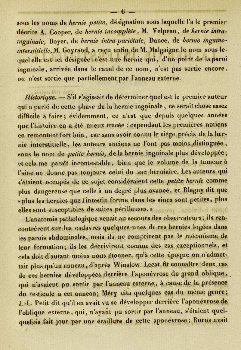 sous les noms de hernie petite, désignation sous laquelle l’a le premier décrite A. Cooper, de hernie incomplète, M. Velpeau, de hernie intra- inguinale, Boyer, de hernie intra-pariétale, Dance, de hernie inguino- interstitielle, M. Goyrand, a reçu enfin de M. Malgaigne le nom sous le- quel elle est ici désignée : c’est une hernie qui, d’un point de la paroi inguinale, arrivée dans le canal de ce nom, n’est pas sortie encore, ou n’est sortie que partiellement par l’anneau externe. Historique. — S’il s’agissait de déterminer quel est le premier auteur qui a parlé de cette phase de la hernie inguinale , ce serait chose assez difficile à faire; évidemment, ce n’est que depuis quelques années que l’histoire en a été mieux tracée : cependant les premières notions en remontent fort loin , car sans avoir connu le siège précis de la her- nie interstitielle, les auteurs anciens ne l’ont pas moins distinguée , sous le nom de petite hernie, de la hernie inguinale plus développée; et cela me paraît incontestable, bien que le volume de la tumeur à l’aine ne donne pas toujours celui du sac herniaire. Les auteurs qui s’étaient occupés de ce sujet considéraient celte petite hernie comme plus dangereuse que celle à un degré plus avancé, et Blegny dit que « plus les hernies que l’intestin forme dans les aines sont petites, plus elles sont susceptibles de suites périlleuses.» L’anatomie pathologique venait au secours des observateurs; ils ren- contrèrent sur les cadavres quelques-unes de ces hernies logées dans les parois abdominales, mais ils ne comprirent pas le mécanisme de leur formation; ils les décrivirent comme des cas exceptionnels, et cela doit d’autant moins nous étonner, qu’à cette époque on n’admet- tait plus qu’un anneau, d’après Winslow. Lecat fit connaître deux cas de ces hernies développées derrière l’aponévrose du grand oblique, qui n’avaient pu sortir par l’anneau externe, à cause de la présence du testicule à cet anneau; Méry cita quelques cas du même genre; J.-L. Petit dit qu’il en avait vu se développer derrière 1 aponévrose de l’oblique externe, qui, n’ayant pu sortir par l’anneau, s étaient quel- quefois fait jour par une éraillure de cette aponévrose; Burns avait