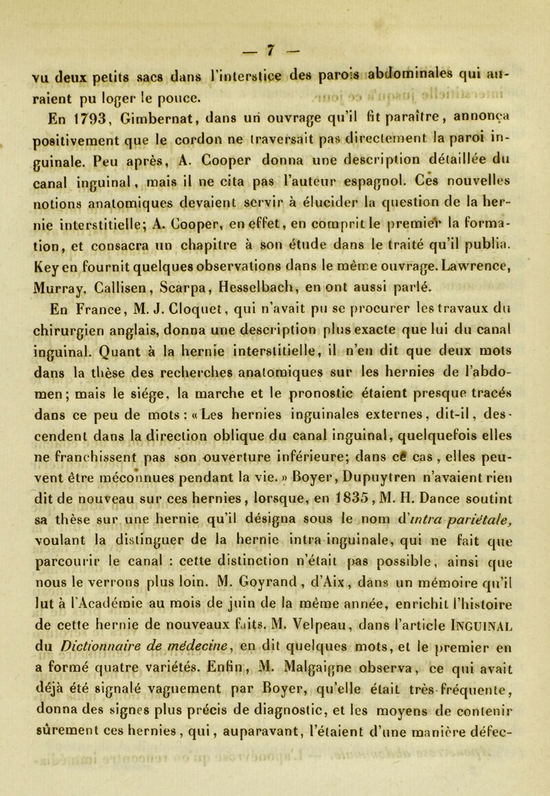 vu deux petits sacs dans l’interstice des parois abdominales qui au- raient pu loger le pouce. En 1793, Gimbernat, dans un ouvrage qu’il fit paraître, annonça positivement que le cordon ne traversait pas directement la paroi in- guinale. Peu après, A. Cooper donna une description détaillée du canal inguinal, mais il ne cita pas l’auteur espagnol. Ces nouvelles notions anatomiques devaient servir à élucider la question de la her- nie interstitielle; A. Cooper, en effet, en compritle premieV la forma- tion, et consacra un chapitre à son étude dans le traité qu’il publia. Keyen fournit quelques observations dans le même ouvrage. Lawrence, Murray, Callisen, Scarpa, Hesselbach, en ont aussi parlé. En France, M. J. Cloquet, qui n’avait pu sc procurer les travaux du chirurgien anglais, donna une description plus exacte que lui du canal inguinal. Quant à la hernie interstitielle, il n’en dit que deux mots dans la thèse des recherches anatomiques sur les hernies de l’abdo- men ; mais le siège, la marche et le pronostic étaient presque tracés dans ce peu de mots :« Les hernies inguinales externes, dit-il, des- cendent dans la direction oblique du canal inguinal, quelquefois elles ne franchissent pas son ouverture inférieure; dans c€ cas , elles peu- vent être méconnues pendant la vie. » Boyer, Dupuytren n’avaient rien dit de nouveau sur ces hernies, lorsque, en 1835 , M. H. Dance soutint sa thèse sur une hernie qu’il désigna sous le nom d'intra pariétale, voulant la distinguer de la hernie intra inguinale, qui ne fait que parcourir le canal : cette distinction n’était pas possible, ainsi que nous le verrons plus loin. M. Goyrand , d’Aix , dans un mémoire qu’il lut à l’Académie au mois de juin de la même année, enrichit l’histoire de cette hernie de nouveaux faits. M. Velpeau, dans l’article INGUINAL du Dictionnaire de médecine, en dit quelques mots, et le premier en a formé quatre variétés. Enfin, M. Malgaigne observa, ce qui avait déjà été signalé vaguement par Boyer, quelle était très fréquente, donna des signes plus précis de diagnostic, et les moyens de contenir sûrement ces hernies, qui, auparavant, l’étaient d’une manière défec-