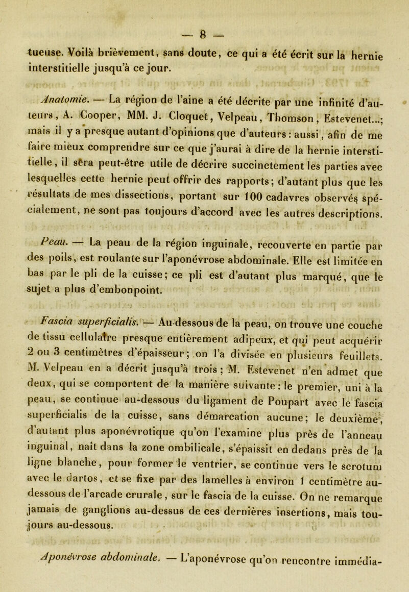 tueuse. Voilà brièvement, sans doute, ce qui a été écrit sur la hernie interstitielle jusqu’à ce jour. Anatomie. — La région de l’aine a été décrite par une infinité d’au- teurs, A. Cooper, MM. J. Cloquet, Velpeau, Thomson, Estevenet...; mais il y a presque autant d’opinions que d’auteurs : aussi, afin de me faire mieux comprendre sur ce que j’aurai à dire de la hernie intersti- tielle, il sèra peut-être utile de décrire succinctement les parties avec lesquelles cette hernie peut offrir des rapports; d’autant plus que les 1 ésultats de mes dissections, portant sur 100 cadavres observé^ spé- cialement, ne sont pas toujours d’accord avec les autres descriptions. Peau. La peau de la région inguinale, recouverte en partie par des poils, est roulante sur 1 aponévrose abdominale. Elle est limitée en bas par le pli de la cuisse; ce pli est d’autant plus marqué, que le sujet a plus d’embonpoint. Fascia superficiahs. — Au-dessous de la peau, on trouve une couche de tissu cellulatre presque entièrement adipeux, et qui peut acquérir 2 ou 3 centimètres d’épaisseur; on l’a divisée en plusieurs feuillets. M. Velpeau en a décrit jusqu’à trois; M. Estevenet n’en admet que deux, qui se comportent de la manière suivante: le premier, uni à la peau, se continue au-dessous du ligament de Poupart avec le fascia superficialis de la cuisse, sans démarcation aucune; le deuxième, d’autant plus aponévrotique qu’on l’examine plus près de l’anneau inguinal, naît dans la zone ombilicale, s’épaissit en dedans près de la ligne blanche, pour former le ventrier, se continue vers le scrotum avec le dartos, et se fixe par des lamelles à environ 1 centimètre au- dessous de l’arcade crurale , sur le fascia de la cuisse. On ne remarque jamais de ganglions au-dessus de ces dernières insertions, mais tou- jours au-dessous. Aponévrose abdominale. — L’aponévrose qu’on rencontre immédîa-