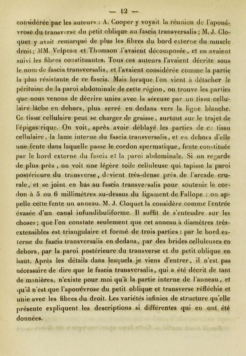 — Ii2 — considérée par les auteurs : A. Cooper y voyait la réunion de l’aponé- vrose du ira ns verse du petit oblique au fascia transversalis ; M. J. Clo- quet y avait remarqué de plus les fibres du bord externe du muscle droit; MM. Velpeau et Thomson l’avaient décomposée, et en avaient suivi les fibres constituantes. Tous ces auteurs l’avaient décrite sous le nom de fascia transversalis, et l’avaient considérée comme la partie la plus résistante de ce fascia. Mais lorsque l'on vient à détacher le péritoine de la paroi abdominale de cette région, on trouve les parties que nous venons de décrire unies avec la séreuse par un tissu cellu- laire lâche en dehors, plus serré en dedans vers la ligne blanche. Ce tissu cellulaire peut se charger de graisse, surtout sur le trajet de l’épigastrique. On voit, après avoir déblayé les parties de ce tissu cellulaire, la lame interne du fascia transversalis, et en dehors d’elle une fente dans laquelle passe le cordon spermatique, fente constituée par le bord externe du fascia et la paroi abdominale. Si on regarde de plus près , on voit une légère toile celluleuse qui tapisse la paroi postérieure du transverse, devient très-dense près de l’arcade cru- rale, et se joint en bas au fascia transversalis pour soutenir le cor- don à 5 ou 6 millimètres au-dessus du ligament de Failope : on ap- pelle celte fente un anneau. M. J. Cloquet la considère comme l’entrée évasée d’un canal infundibuliforme. Il suffit de s’entendre sur les choses; que l’on constate seulement que cet anneau à diamètres très- extensibles est triangulaire et formé de trois parties : par le bord ex- terne du fascia transversalis en dedans, par des brides celluleuses en dehors, par la paroi postérieure du transverse et du petit oblique en haut. Après les détails dans lesquels je viens d’entrer, il n’est pas nécessaire de dire que le fascia transversalis, qui a été décrit de tant de manières, n’existe pour moi qu’à la partie interne de l’anneau, et qu’il n’est que l’aponévrose du petit oblique et transverse réfléchie et unie avec les fibres du droit. Les variétés infinies de structure qu’elle présente expliquent les descriptions si différentes qui en ont été données.